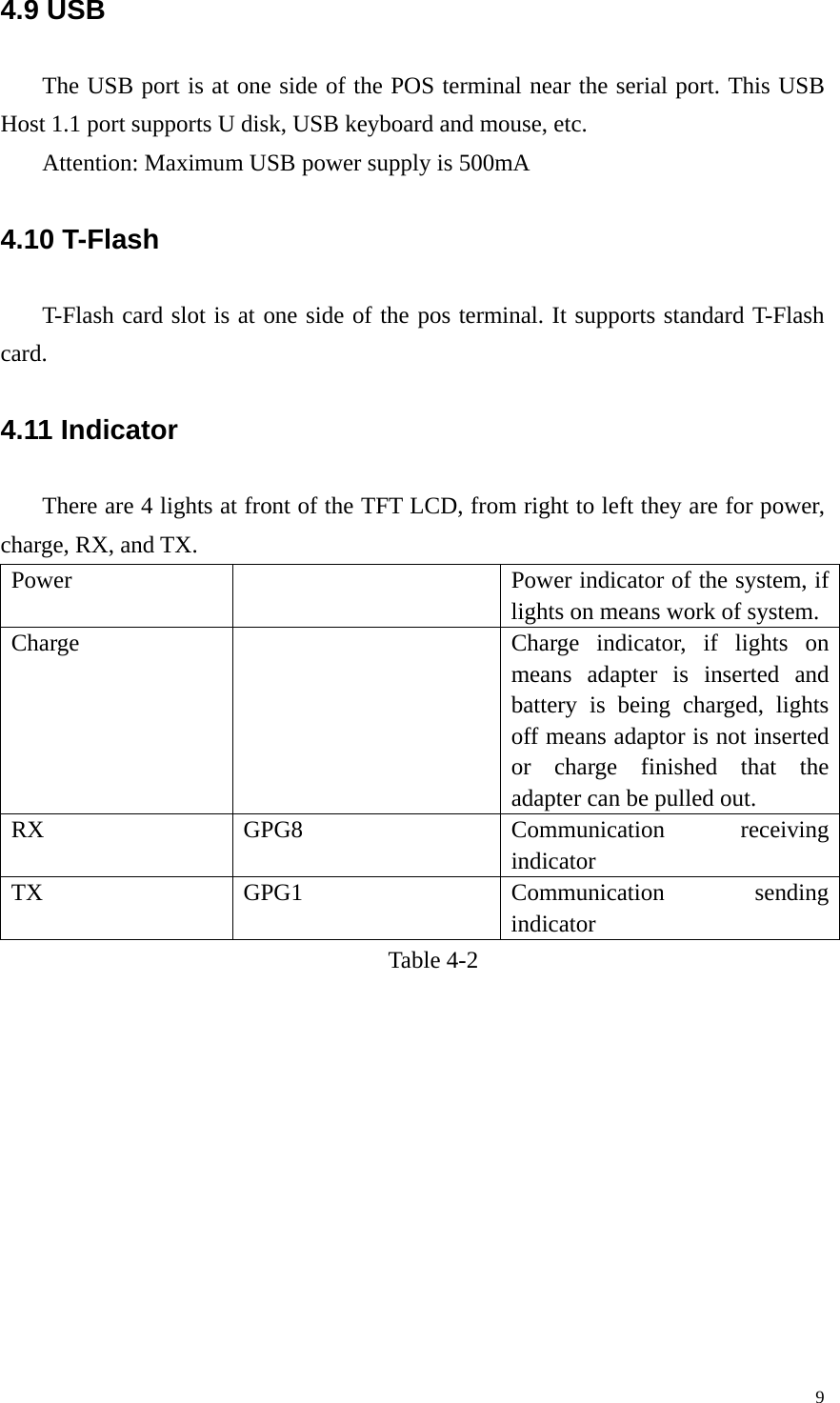 4.9 USB The USB port is at one side of the POS terminal near the serial port. This USB Host 1.1 port supports U disk, USB keyboard and mouse, etc. Attention: Maximum USB power supply is 500mA 4.10 T-Flash     T-Flash card slot is at one side of the pos terminal. It supports standard T-Flash card. 4.11 Indicator   There are 4 lights at front of the TFT LCD, from right to left they are for power, charge, RX, and TX. Power    Power indicator of the system, if lights on means work of system. Charge    Charge indicator, if lights on means adapter is inserted and battery is being charged, lights off means adaptor is not inserted or charge finished that the adapter can be pulled out. RX GPG8  Communication receiving indicator TX GPG1  Communication sending indicator Table 4-2   9