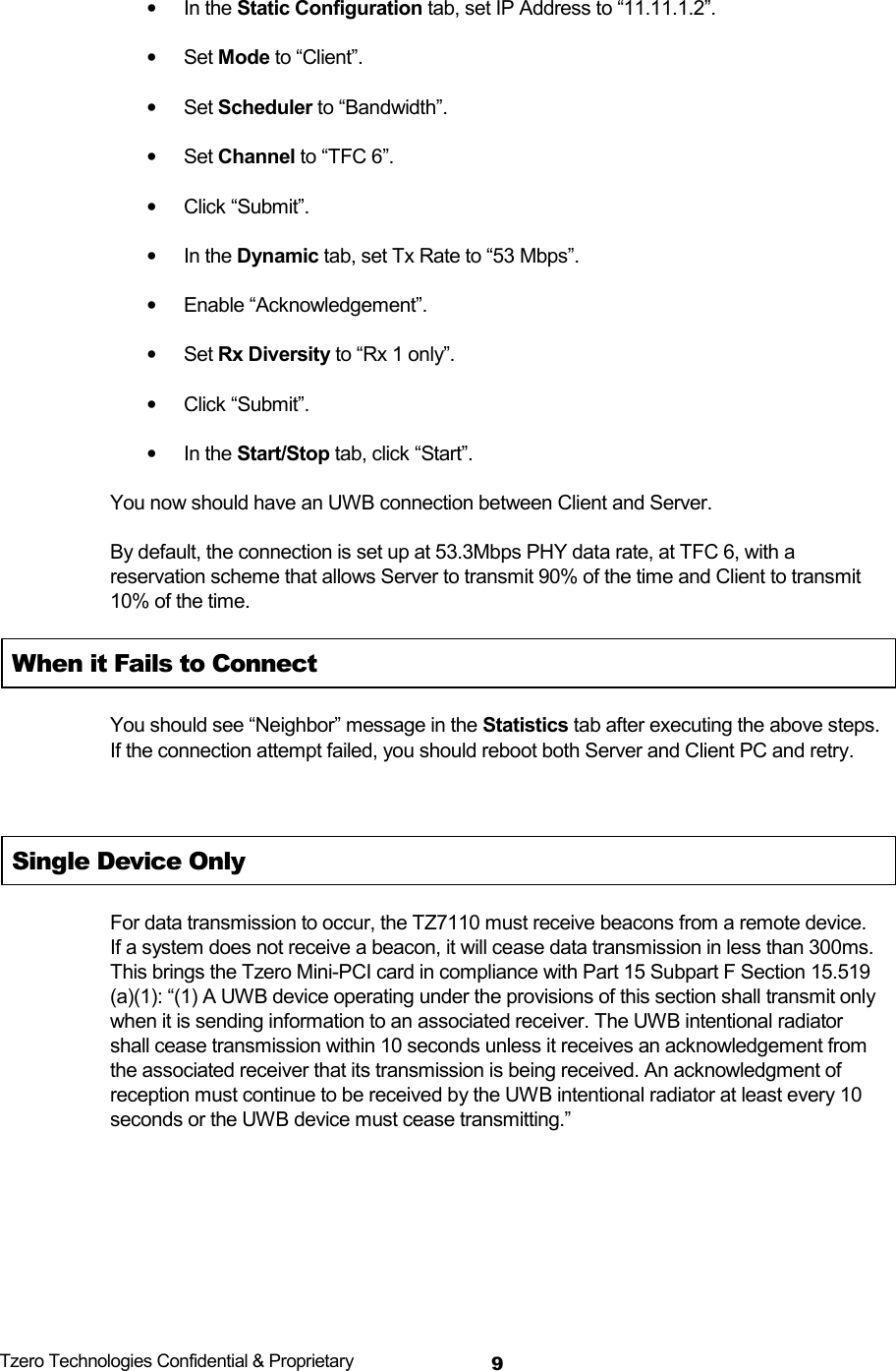  Tzero Technologies Confidential &amp; Proprietary 9&bull; In the Static Configuration tab, set IP Address to &ldquo;11.11.1.2&rdquo;. &bull; Set Mode to &ldquo;Client&rdquo;. &bull; Set Scheduler to &ldquo;Bandwidth&rdquo;. &bull; Set Channel to &ldquo;TFC 6&rdquo;. &bull; Click &ldquo;Submit&rdquo;. &bull; In the Dynamic tab, set Tx Rate to &ldquo;53 Mbps&rdquo;. &bull; Enable &ldquo;Acknowledgement&rdquo;. &bull; Set Rx Diversity to &ldquo;Rx 1 only&rdquo;. &bull; Click &ldquo;Submit&rdquo;. &bull; In the Start/Stop tab, click &ldquo;Start&rdquo;. You now should have an UWB connection between Client and Server. By default, the connection is set up at 53.3Mbps PHY data rate, at TFC 6, with a reservation scheme that allows Server to transmit 90% of the time and Client to transmit 10% of the time. When it Fails to Connect You should see &ldquo;Neighbor&rdquo; message in the Statistics tab after executing the above steps. If the connection attempt failed, you should reboot both Server and Client PC and retry.  Single Device Only     For data transmission to occur, the TZ7110 must receive beacons from a remote device.  If a system does not receive a beacon, it will cease data transmission in less than 300ms.  This brings the Tzero Mini-PCI card in compliance with Part 15 Subpart F Section 15.519 (a)(1): &ldquo;(1) A UWB device operating under the provisions of this section shall transmit only when it is sending information to an associated receiver. The UWB intentional radiator shall cease transmission within 10 seconds unless it receives an acknowledgement from the associated receiver that its transmission is being received. An acknowledgment of reception must continue to be received by the UWB intentional radiator at least every 10 seconds or the UWB device must cease transmitting.&rdquo;    