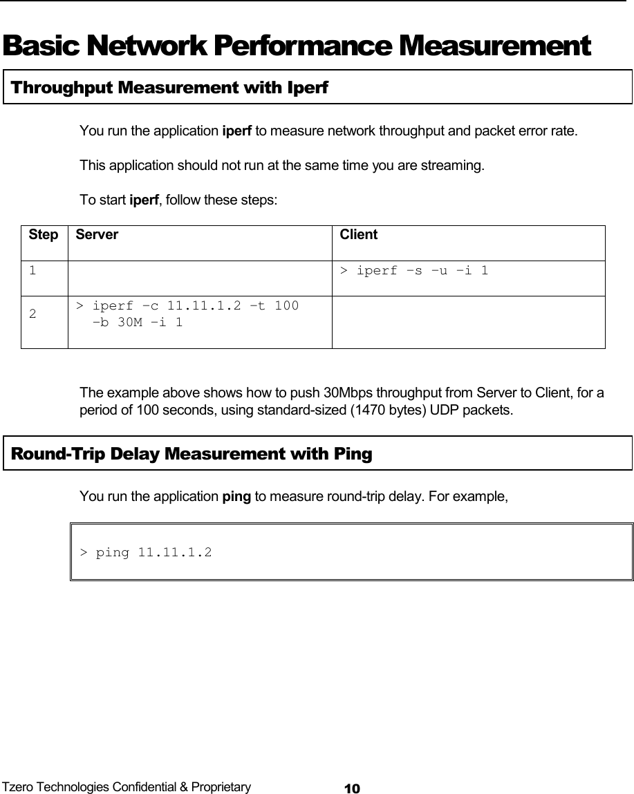  Tzero Technologies Confidential &amp; Proprietary 10     Basic Network Performance Measurement Throughput Measurement with Iperf You run the application iperf to measure network throughput and packet error rate. This application should not run at the same time you are streaming. To start iperf, follow these steps: Step Server  Client 1 > iperf &ndash;s &ndash;u &ndash;i 12> iperf &ndash;c 11.11.1.2 &ndash;t 100-b 30M &ndash;i 1 The example above shows how to push 30Mbps throughput from Server to Client, for a period of 100 seconds, using standard-sized (1470 bytes) UDP packets. Round-Trip Delay Measurement with Ping You run the application ping to measure round-trip delay. For example, > ping 11.11.1.2  