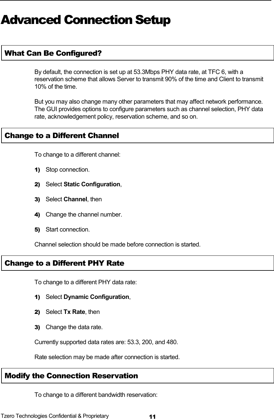  Tzero Technologies Confidential &amp; Proprietary 11Advanced Connection Setup  What Can Be Configured? By default, the connection is set up at 53.3Mbps PHY data rate, at TFC 6, with a reservation scheme that allows Server to transmit 90% of the time and Client to transmit 10% of the time. But you may also change many other parameters that may affect network performance. The GUI provides options to configure parameters such as channel selection, PHY data rate, acknowledgement policy, reservation scheme, and so on. Change to a Different Channel To change to a different channel: 1) Stop connection. 2) Select Static Configuration, 3) Select Channel, then 4) Change the channel number. 5) Start connection. Channel selection should be made before connection is started. Change to a Different PHY Rate To change to a different PHY data rate: 1) Select Dynamic Configuration, 2) Select Tx Rate, then 3) Change the data rate. Currently supported data rates are: 53.3, 200, and 480. Rate selection may be made after connection is started. Modify the Connection Reservation To change to a different bandwidth reservation: 