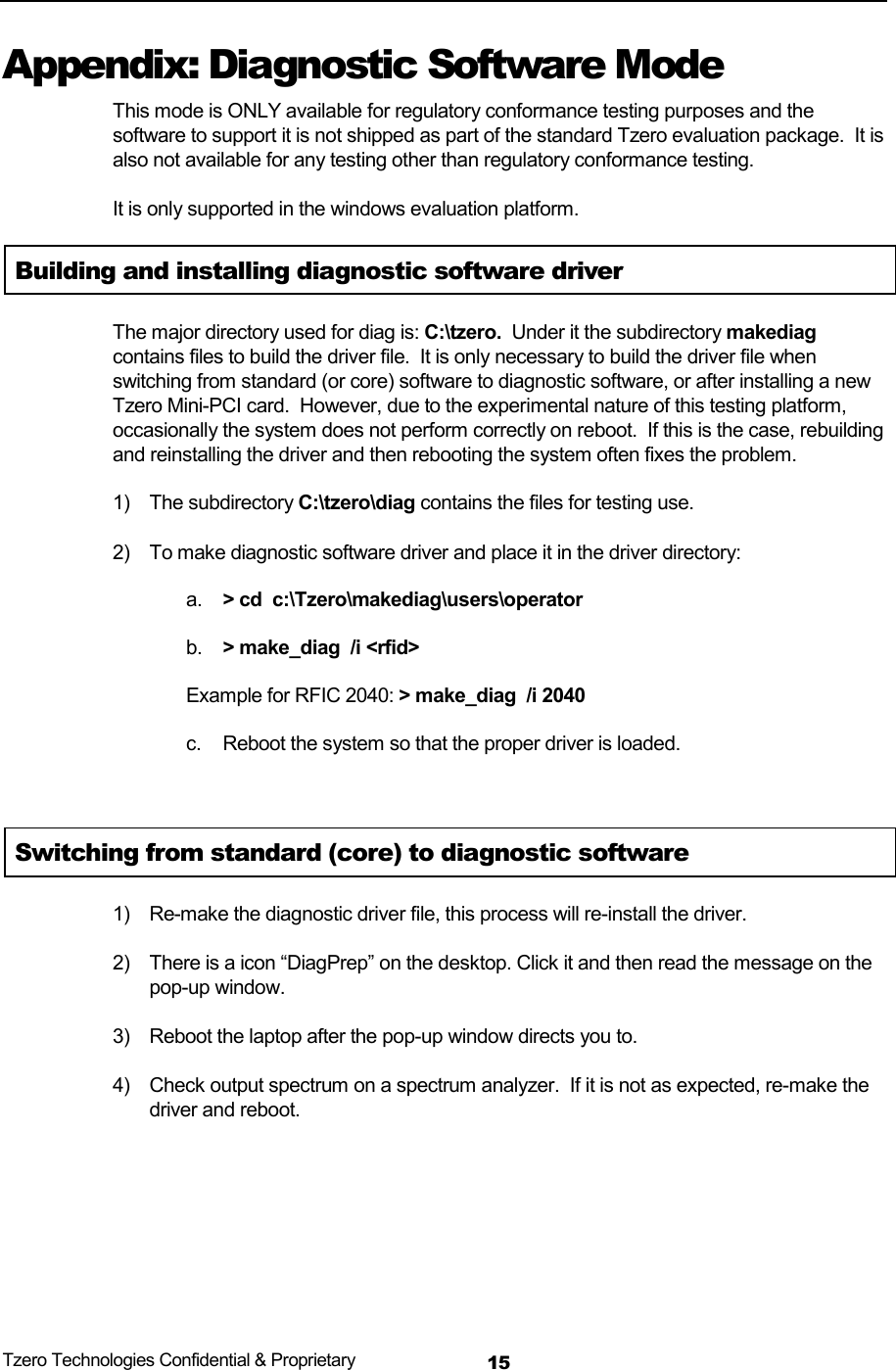 Tzero Technologies Confidential &amp; Proprietary 15Appendix: Diagnostic Software Mode This mode is ONLY available for regulatory conformance testing purposes and the software to support it is not shipped as part of the standard Tzero evaluation package.  It is also not available for any testing other than regulatory conformance testing.   It is only supported in the windows evaluation platform. Building and installing diagnostic software driver The major directory used for diag is: C:\tzero.  Under it the subdirectory makediag contains files to build the driver file.  It is only necessary to build the driver file when switching from standard (or core) software to diagnostic software, or after installing a new Tzero Mini-PCI card.  However, due to the experimental nature of this testing platform, occasionally the system does not perform correctly on reboot.  If this is the case, rebuilding and reinstalling the driver and then rebooting the system often fixes the problem. 1) The subdirectory C:\tzero\diag contains the files for testing use. 2)  To make diagnostic software driver and place it in the driver directory: a.  > cd  c:\Tzero\makediag\users\operator b.  > make_diag  /i <rfid> Example for RFIC 2040: > make_diag  /i 2040  c.  Reboot the system so that the proper driver is loaded.   Switching from standard (core) to diagnostic software 1)  Re-make the diagnostic driver file, this process will re-install the driver. 2)  There is a icon &ldquo;DiagPrep&rdquo; on the desktop. Click it and then read the message on the pop-up window. 3)  Reboot the laptop after the pop-up window directs you to. 4)  Check output spectrum on a spectrum analyzer.  If it is not as expected, re-make the driver and reboot.   