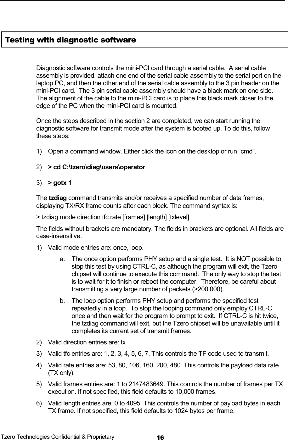  Tzero Technologies Confidential &amp; Proprietary 16 Testing with diagnostic software   Diagnostic software controls the mini-PCI card through a serial cable.  A serial cable assembly is provided, attach one end of the serial cable assembly to the serial port on the laptop PC, and then the other end of the serial cable assembly to the 3 pin header on the mini-PCI card.  The 3 pin serial cable assembly should have a black mark on one side.  The alignment of the cable to the mini-PCI card is to place this black mark closer to the edge of the PC when the mini-PCI card is mounted.    Once the steps described in the section 2 are completed, we can start running the diagnostic software for transmit mode after the system is booted up. To do this, follow these steps:  1)  Open a command window. Either click the icon on the desktop or run &ldquo;cmd&rdquo;. 2)  > cd C:\tzero\diag\users\operator 3)  > gotx 1 The tzdiag command transmits and/or receives a specified number of data frames, displaying TX/RX frame counts after each block. The command syntax is: > tzdiag mode direction tfc rate [frames] [length] [txlevel] The fields without brackets are mandatory. The fields in brackets are optional. All fields are case-insensitive. 1)  Valid mode entries are: once, loop.  a.  The once option performs PHY setup and a single test.  It is NOT possible to stop this test by using CTRL-C, as although the program will exit, the Tzero chipset will continue to execute this command.  The only way to stop the test is to wait for it to finish or reboot the computer.  Therefore, be careful about transmitting a very large number of packets (>200,000). b.  The loop option performs PHY setup and performs the specified test repeatedly in a loop.  To stop the looping command only employ CTRL-C once and then wait for the program to prompt to exit.  If CTRL-C is hit twice, the tzdiag command will exit, but the Tzero chipset will be unavailable until it completes its current set of transmit frames. 2)  Valid direction entries are: tx 3)  Valid tfc entries are: 1, 2, 3, 4, 5, 6, 7. This controls the TF code used to transmit. 4)  Valid rate entries are: 53, 80, 106, 160, 200, 480. This controls the payload data rate (TX only). 5)  Valid frames entries are: 1 to 2147483649. This controls the number of frames per TX execution. If not specified, this field defaults to 10,000 frames. 6)  Valid length entries are: 0 to 4095. This controls the number of payload bytes in each TX frame. If not specified, this field defaults to 1024 bytes per frame. 