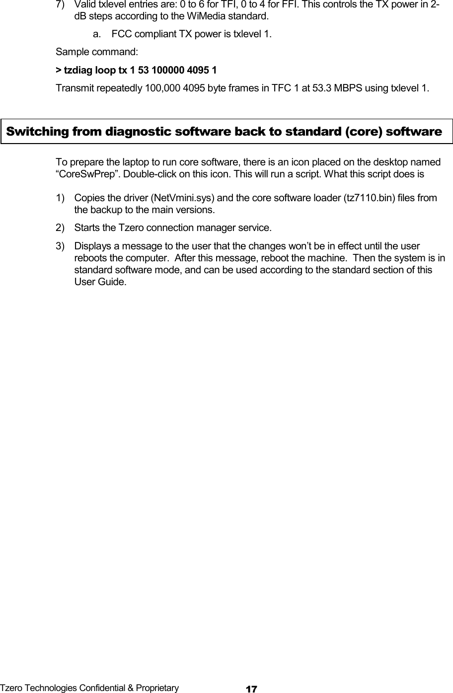  Tzero Technologies Confidential &amp; Proprietary 177)  Valid txlevel entries are: 0 to 6 for TFI, 0 to 4 for FFI. This controls the TX power in 2-dB steps according to the WiMedia standard.  a.  FCC compliant TX power is txlevel 1. Sample command: > tzdiag loop tx 1 53 100000 4095 1 Transmit repeatedly 100,000 4095 byte frames in TFC 1 at 53.3 MBPS using txlevel 1.  Switching from diagnostic software back to standard (core) software To prepare the laptop to run core software, there is an icon placed on the desktop named &ldquo;CoreSwPrep&rdquo;. Double-click on this icon. This will run a script. What this script does is   1)  Copies the driver (NetVmini.sys) and the core software loader (tz7110.bin) files from the backup to the main versions.  2)  Starts the Tzero connection manager service.  3)  Displays a message to the user that the changes won&rsquo;t be in effect until the user reboots the computer.  After this message, reboot the machine.  Then the system is in standard software mode, and can be used according to the standard section of this User Guide.   