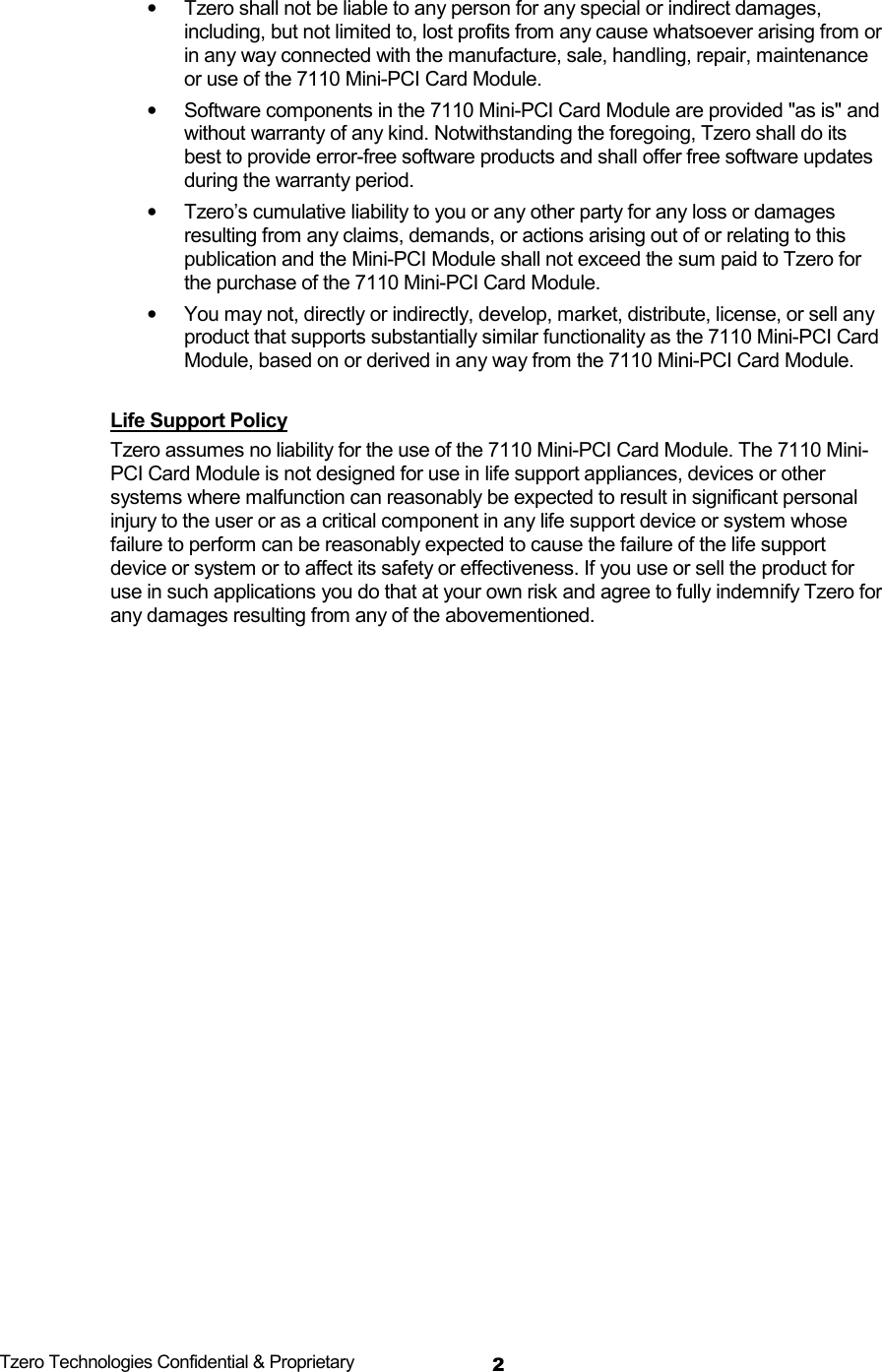  Tzero Technologies Confidential &amp; Proprietary 2&bull;  Tzero shall not be liable to any person for any special or indirect damages, including, but not limited to, lost profits from any cause whatsoever arising from or in any way connected with the manufacture, sale, handling, repair, maintenance or use of the 7110 Mini-PCI Card Module.  &bull;  Software components in the 7110 Mini-PCI Card Module are provided "as is" and without warranty of any kind. Notwithstanding the foregoing, Tzero shall do its best to provide error-free software products and shall offer free software updates during the warranty period.  &bull;  Tzero&rsquo;s cumulative liability to you or any other party for any loss or damages resulting from any claims, demands, or actions arising out of or relating to this publication and the Mini-PCI Module shall not exceed the sum paid to Tzero for the purchase of the 7110 Mini-PCI Card Module.  &bull;  You may not, directly or indirectly, develop, market, distribute, license, or sell any product that supports substantially similar functionality as the 7110 Mini-PCI Card Module, based on or derived in any way from the 7110 Mini-PCI Card Module.   Life Support Policy  Tzero assumes no liability for the use of the 7110 Mini-PCI Card Module. The 7110 Mini-PCI Card Module is not designed for use in life support appliances, devices or other systems where malfunction can reasonably be expected to result in significant personal injury to the user or as a critical component in any life support device or system whose failure to perform can be reasonably expected to cause the failure of the life support device or system or to affect its safety or effectiveness. If you use or sell the product for use in such applications you do that at your own risk and agree to fully indemnify Tzero for any damages resulting from any of the abovementioned.                  
