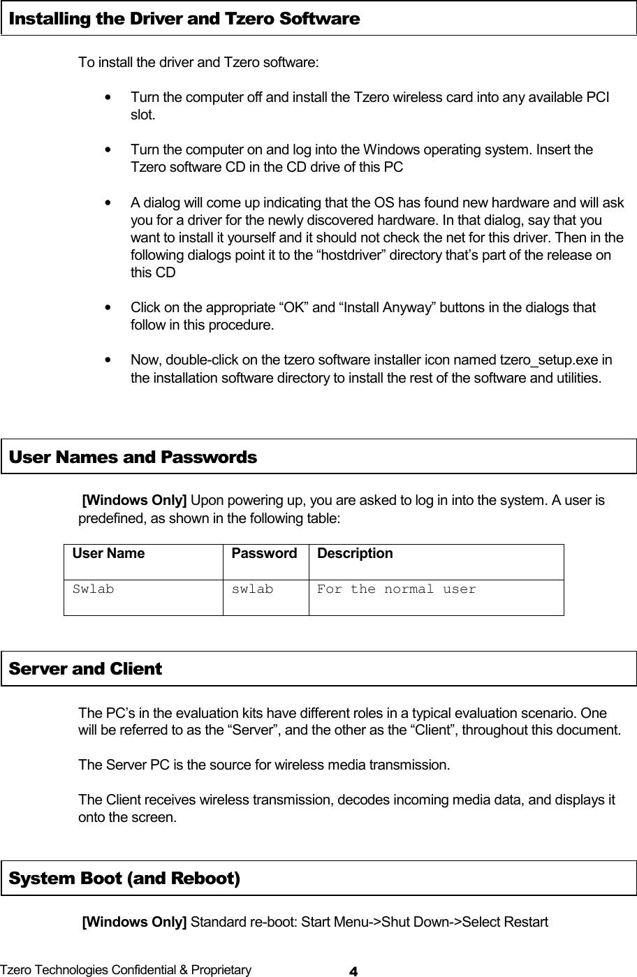  Tzero Technologies Confidential &amp; Proprietary 4Installing the Driver and Tzero Software To install the driver and Tzero software: &bull;  Turn the computer off and install the Tzero wireless card into any available PCI slot.  &bull;  Turn the computer on and log into the Windows operating system. Insert the Tzero software CD in the CD drive of this PC &bull;  A dialog will come up indicating that the OS has found new hardware and will ask you for a driver for the newly discovered hardware. In that dialog, say that you want to install it yourself and it should not check the net for this driver. Then in the following dialogs point it to the &ldquo;hostdriver&rdquo; directory that&rsquo;s part of the release on this CD &bull;  Click on the appropriate &ldquo;OK&rdquo; and &ldquo;Install Anyway&rdquo; buttons in the dialogs that follow in this procedure. &bull;  Now, double-click on the tzero software installer icon named tzero_setup.exe in the installation software directory to install the rest of the software and utilities.  User Names and Passwords  [Windows Only] Upon powering up, you are asked to log in into the system. A user is predefined, as shown in the following table: User Name  Password  Description Swlab swlab For the normal user Server and Client The PC&rsquo;s in the evaluation kits have different roles in a typical evaluation scenario. One will be referred to as the &ldquo;Server&rdquo;, and the other as the &ldquo;Client&rdquo;, throughout this document. The Server PC is the source for wireless media transmission. The Client receives wireless transmission, decodes incoming media data, and displays it onto the screen.   System Boot (and Reboot)  [Windows Only] Standard re-boot: Start Menu->Shut Down->Select Restart 