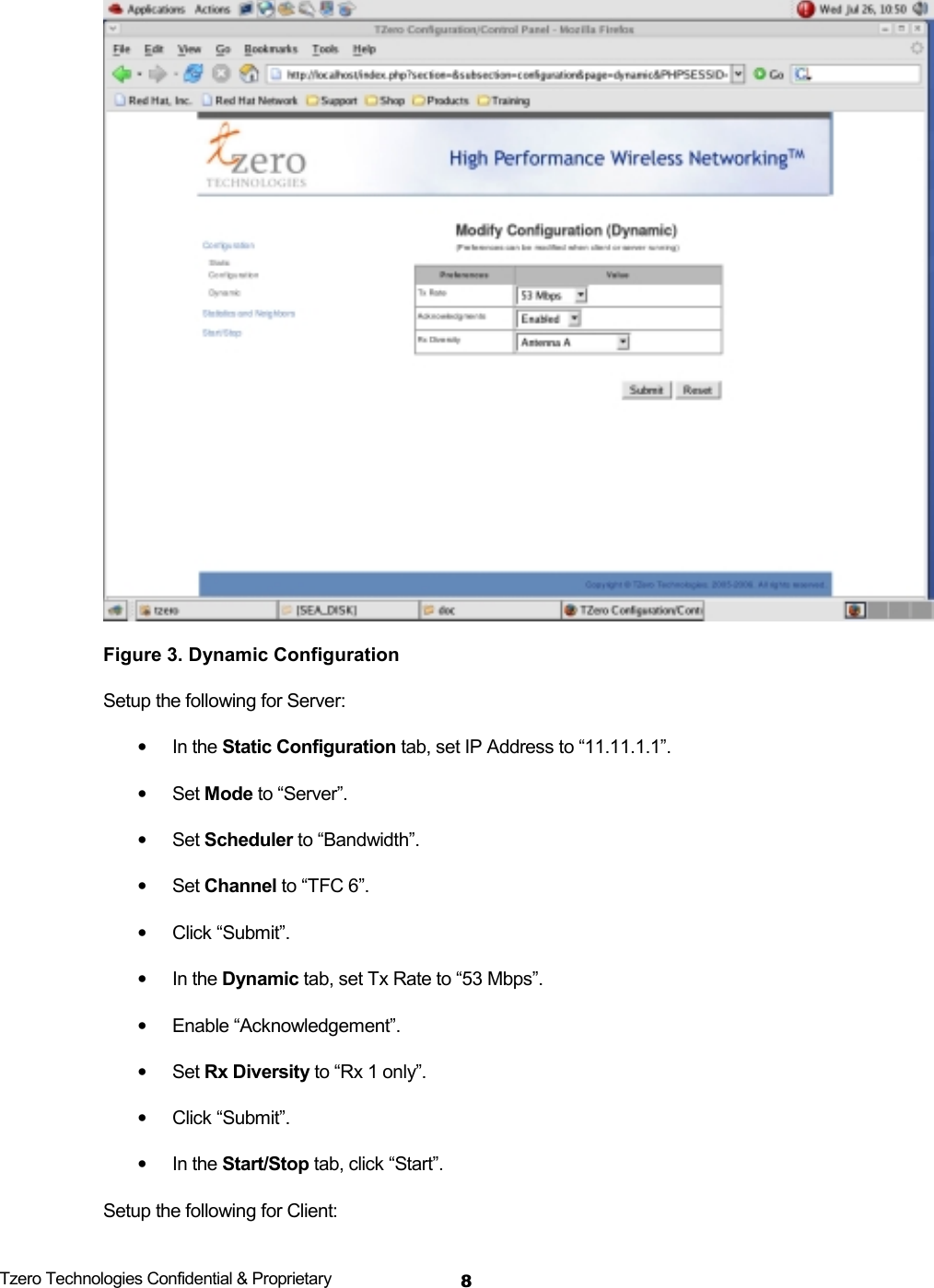  Tzero Technologies Confidential &amp; Proprietary 8 Figure 3. Dynamic Configuration Setup the following for Server: &bull; In the Static Configuration tab, set IP Address to &ldquo;11.11.1.1&rdquo;. &bull; Set Mode to &ldquo;Server&rdquo;. &bull; Set Scheduler to &ldquo;Bandwidth&rdquo;. &bull; Set Channel to &ldquo;TFC 6&rdquo;. &bull; Click &ldquo;Submit&rdquo;. &bull; In the Dynamic tab, set Tx Rate to &ldquo;53 Mbps&rdquo;. &bull; Enable &ldquo;Acknowledgement&rdquo;. &bull; Set Rx Diversity to &ldquo;Rx 1 only&rdquo;. &bull; Click &ldquo;Submit&rdquo;. &bull; In the Start/Stop tab, click &ldquo;Start&rdquo;. Setup the following for Client: 