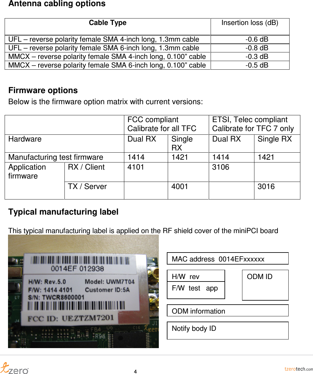     4 Antenna cabling options  Cable Type  Insertion loss (dB) UFL &ndash; reverse polarity female SMA 4-inch long, 1.3mm cable                  -0.6 dB UFL &ndash; reverse polarity female SMA 6-inch long, 1.3mm cable                  -0.8 dB MMCX &ndash; reverse polarity female SMA 4-inch long, 0.100&rdquo; cable                  -0.3 dB MMCX &ndash; reverse polarity female SMA 6-inch long, 0.100&rdquo; cable                  -0.5 dB  Firmware options Below is the firmware option matrix with current versions:    FCC compliant Calibrate for all TFC ETSI, Telec compliant Calibrate for TFC 7 only Hardware  Dual RX  Single RX Dual RX  Single RX Manufacturing test firmware  1414  1421  1414  1421 RX / Client  4101    3106   Application firmware TX / Server   4001    3016 Typical manufacturing label  This typical manufacturing label is applied on the RF shield cover of the miniPCI board  MAC address  0014EFxxxxxx H/W  rev F/W  test   app ODM ID ODM information Notify body ID 