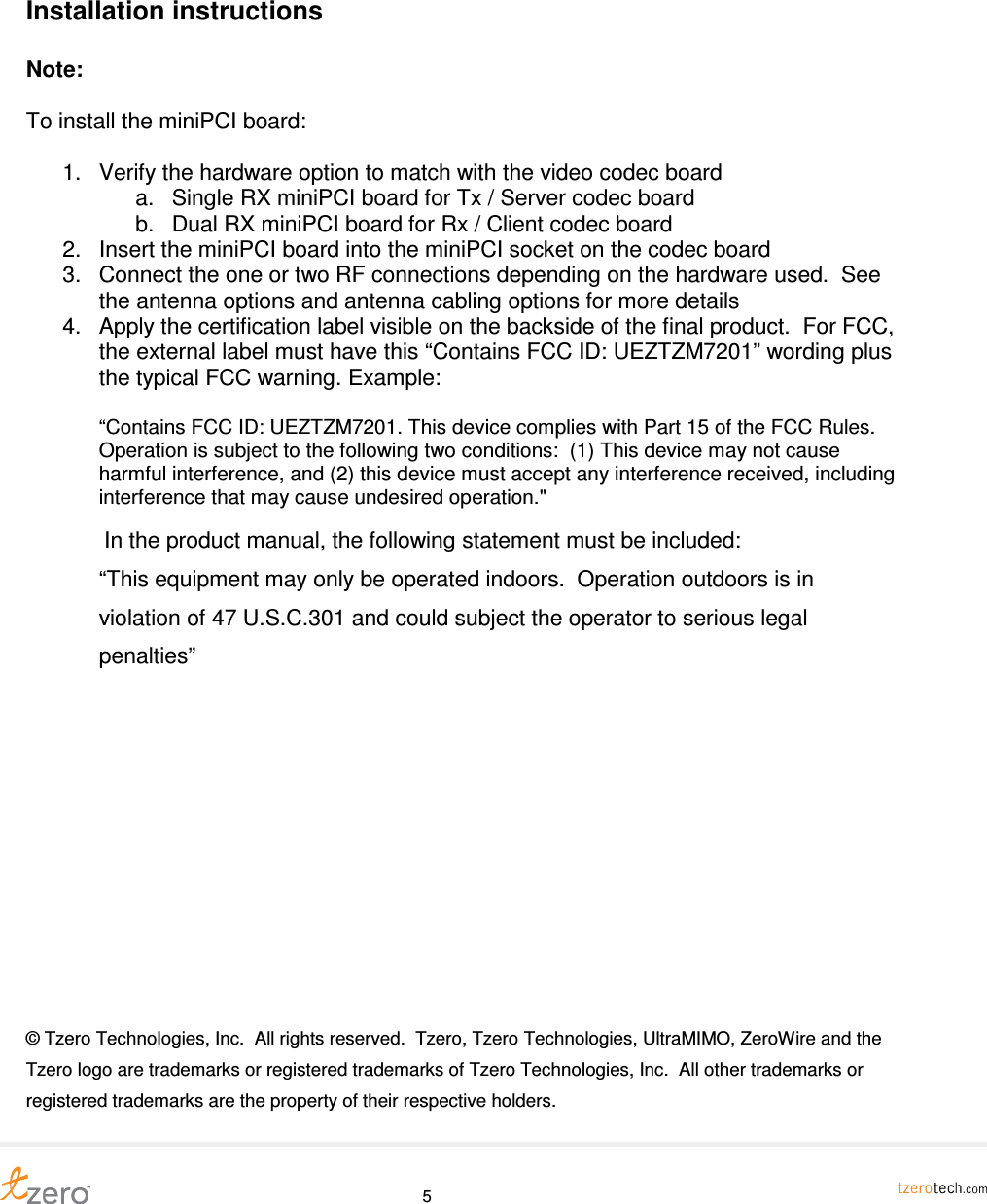     5 Installation instructions  Note:   To install the miniPCI board:  1.  Verify the hardware option to match with the video codec board a.  Single RX miniPCI board for Tx / Server codec board b.  Dual RX miniPCI board for Rx / Client codec board 2.  Insert the miniPCI board into the miniPCI socket on the codec board 3.  Connect the one or two RF connections depending on the hardware used.  See the antenna options and antenna cabling options for more details 4.  Apply the certification label visible on the backside of the final product.  For FCC, the external label must have this &ldquo;Contains FCC ID: UEZTZM7201&rdquo; wording plus the typical FCC warning. Example:   &ldquo;Contains FCC ID: UEZTZM7201. This device complies with Part 15 of the FCC Rules.  Operation is subject to the following two conditions:  (1) This device may not cause harmful interference, and (2) this device must accept any interference received, including interference that may cause undesired operation."   In the product manual, the following statement must be included:  &ldquo;This equipment may only be operated indoors.  Operation outdoors is in violation of 47 U.S.C.301 and could subject the operator to serious legal penalties&rdquo;            &copy; Tzero Technologies, Inc.  All rights reserved.  Tzero, Tzero Technologies, UltraMIMO, ZeroWire and the Tzero logo are trademarks or registered trademarks of Tzero Technologies, Inc.  All other trademarks or registered trademarks are the property of their respective holders.  