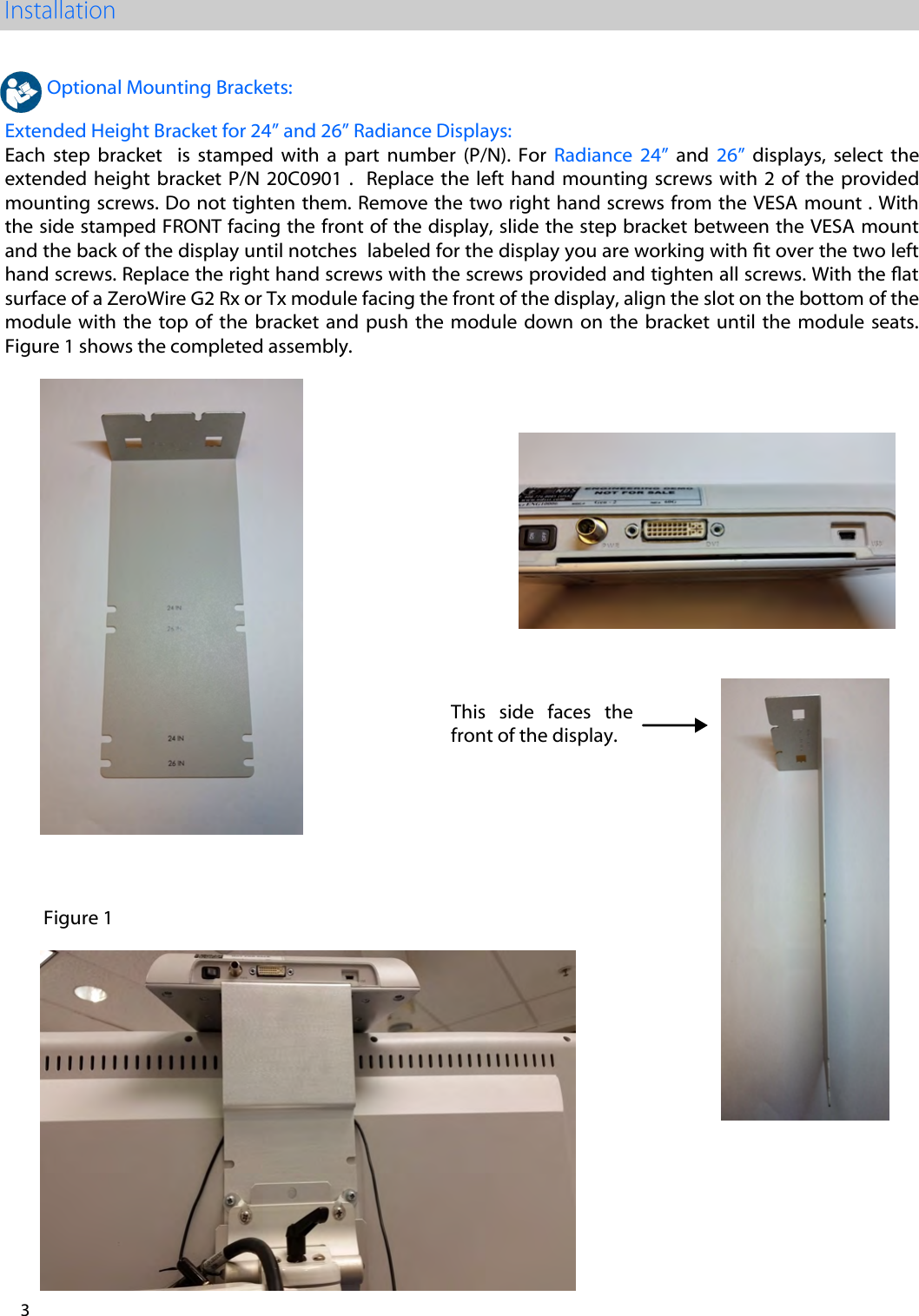 3 This side faces the front of the display. Optional Mounting Brackets: Extended Height Bracket for 24&rdquo; and 26&rdquo; Radiance Displays: Each  step  bracket    is  stamped  with  a  part  number  (P/N).  For  Radiance  24&rdquo;  and  26&rdquo;  displays,  select  the extended height  bracket  P/N  20C0901 .    Replace the  left  hand  mounting screws  with  2 of  the  provided mounting screws. Do not tighten them. Remove the two right hand screws from the VESA mount . With the side stamped FRONT facing the front of the display, slide the step bracket between the VESA mount and the back of the display until notches  labeled for the display you are working with t over the two left hand screws. Replace the right hand screws with the screws provided and tighten all screws. With the at surface of a ZeroWire G2 Rx or Tx module facing the front of the display, align the slot on the bottom of the module with  the  top of  the  bracket and  push  the module  down  on  the  bracket  until  the  module  seats. Figure 1 shows the completed assembly. Figure 1
