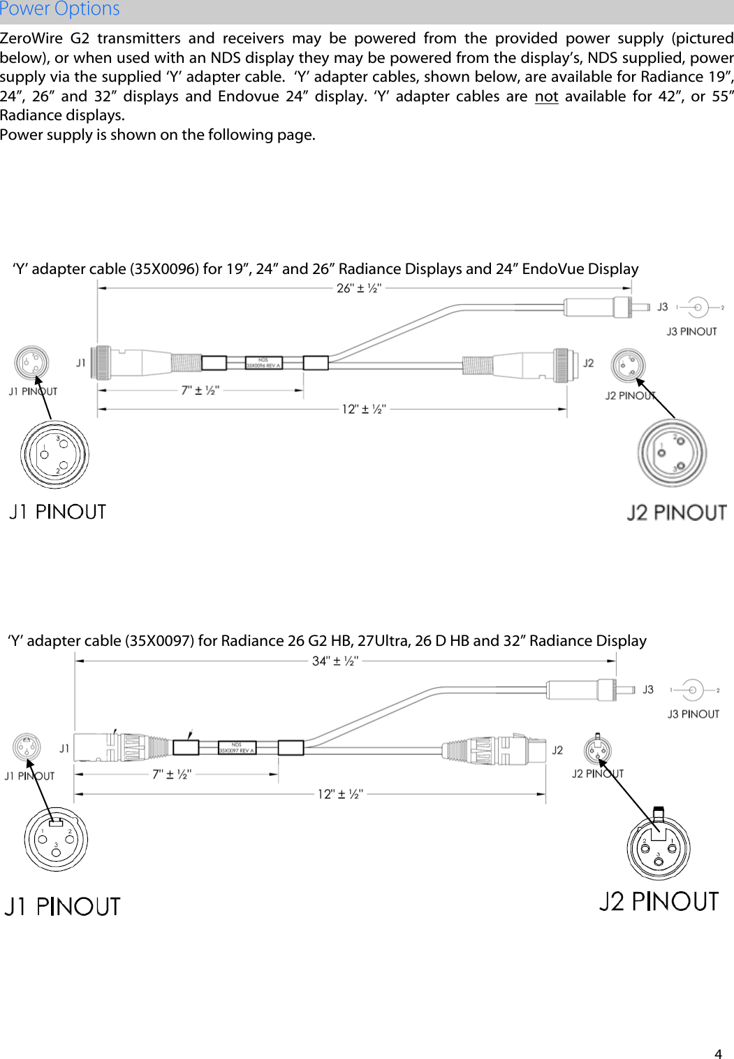 4 ZeroWire  G2  transmitters  and  receivers  may  be  powered  from  the  provided  power  supply  (pictured below), or when used with an NDS display they may be powered from the display&rsquo;s, NDS supplied, power supply via the supplied &lsquo;Y&rsquo; adapter cable.  &lsquo;Y&rsquo; adapter cables, shown below, are available for Radiance 19&rdquo;, 24&rdquo;,  26&rdquo;  and  32&rdquo;  displays  and  Endovue  24&rdquo;  display.  &lsquo;Y&rsquo;  adapter  cables  are  not  available  for  42&rdquo;,  or  55&rdquo; Radiance displays.   Power supply is shown on the following page. &lsquo;Y&rsquo; adapter cable (35X0097) for Radiance 26 G2 HB, 27Ultra, 26 D HB and 32&rdquo; Radiance Display &lsquo;Y&rsquo; adapter cable (35X0096) for 19&rdquo;, 24&rdquo; and 26&rdquo; Radiance Displays and 24&rdquo; EndoVue Display 
