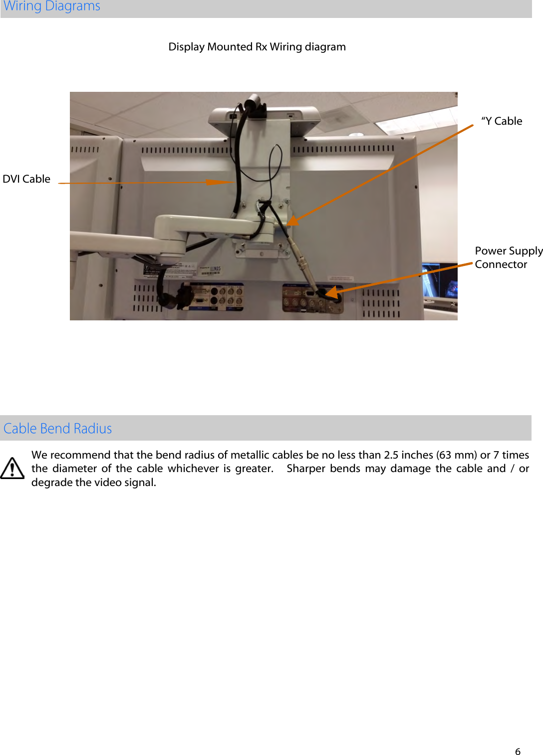 We recommend that the bend radius of metallic cables be no less than 2.5 inches (63 mm) or 7 times   the  diameter  of  the  cable  whichever  is  greater.      Sharper  bends  may  damage  the  cable  and  /  or degrade the video signal.  6 Display Mounted Rx Wiring diagram &ldquo;Y Cable Power SupplyConnector DVI Cable 