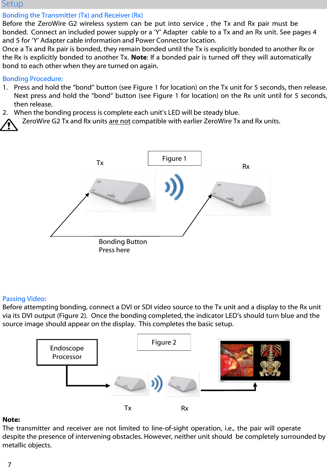 Note: The  transmitter and receiver  are not  limited  to  line-of-sight operation,  i.e.,  the  pair  will operate  despite the presence of intervening obstacles. However, neither unit should  be completely surrounded by metallic objects.   Passing Video: Before attempting bonding, connect a DVI or SDI video source to the Tx unit and a display to the Rx unit via its DVI output (Figure 2).  Once the bonding completed, the indicator LED&rsquo;s should turn blue and the source image should appear on the display.  This completes the basic setup. Bonding the Transmitter (Tx) and Receiver (Rx) Before  the  ZeroWire  G2 wireless  system  can  be  put  into  service  ,  the  Tx  and  Rx  pair  must  be bonded.  Connect an included power supply or a &lsquo;Y&rsquo; Adapter  cable to a Tx and an Rx unit. See pages 4 and 5 for &lsquo;Y&rsquo; Adapter cable information and Power Connector location.   Once a Tx and Rx pair is bonded, they remain bonded until the Tx is explicitly bonded to another Rx or the Rx is explicitly bonded to another Tx. Note: If a bonded pair is turned off they will automatically bond to each other when they are turned on again. Bonding Procedure: 1. Press and hold the &ldquo;bond&rdquo; button (see Figure 1 for location) on the Tx unit for 5 seconds, then release.Next press  and  hold  the &ldquo;bond&rdquo; button (see Figure 1 for  location)  on the Rx unit until for 5 seconds,then release.2. When the bonding process is complete each unit&rsquo;s LED will be steady blue.ZeroWire G2 Tx and Rx units are not compatible with earlier ZeroWire Tx and Rx units.  7 Figure 1 Tx Bonding Button Press here Rx Figure 2 Tx Rx Endoscope Processor 