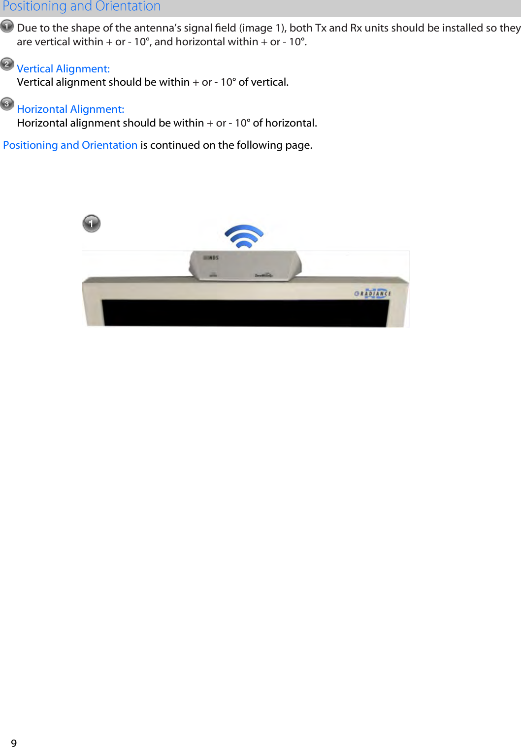 Due to the shape of the antenna&rsquo;s signal eld (image 1), both Tx and Rx units should be installed so they are vertical within + or - 10&deg;, and horizontal within + or - 10&deg;.  Vertical Alignment: Vertical alignment should be within + or - 10&deg; of vertical. Horizontal Alignment: Horizontal alignment should be within + or - 10&deg; of horizontal. Positioning and Orientation is continued on the following page.  9 