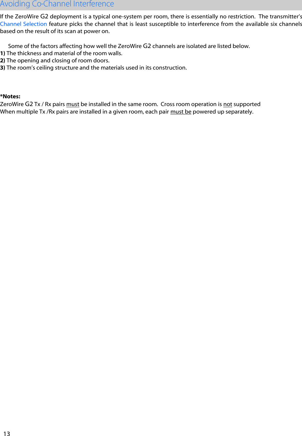 If the ZeroWire G2 deployment is a typical one-system per room, there is essentially no restriction.  The transmitter&rsquo;s Channel Selection  feature picks the channel that is least susceptible to interference from the available six channels based on the result of its scan at power on. Some of the factors affecting how well the ZeroWire G2 channels are isolated are listed below. 1) The thickness and material of the room walls.2) The opening and closing of room doors.3) The room&rsquo;s ceiling structure and the materials used in its construction.*Notes:ZeroWire G2 Tx / Rx pairs must be installed in the same room.  Cross room operation is not supported When multiple Tx /Rx pairs are installed in a given room, each pair must be powered up separately.  13 