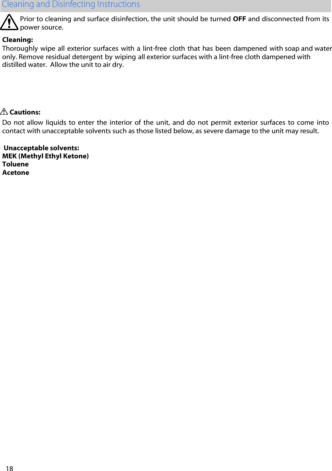 Prior to cleaning and surface disinfection, the unit should be turned OFF and disconnected from its power source.   Cleaning: Thoroughly wipe  all  exterior surfaces with a  lint-free cloth that has  been  dampened  with soap and water only. Remove residual detergent by wiping all exterior surfaces with a lint-free cloth dampened with distilled water.  Allow the unit to air dry.  Cautions: Do  not  allow  liquids  to  enter  the  interior  of  the  unit,  and do  not  permit  exterior  surfaces  to  come  into contact with unacceptable solvents such as those listed below, as severe damage to the unit may result.  Unacceptable solvents: MEK (Methyl Ethyl Ketone)Toluene Acetone   18 
