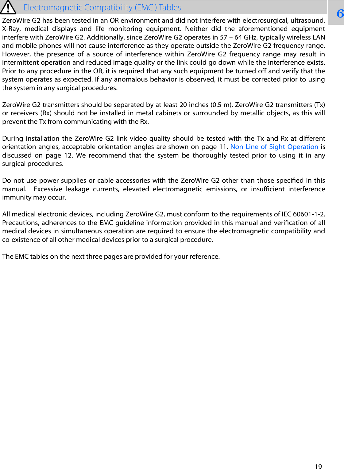 6ZeroWire G2 has been tested in an OR environment and did not interfere with electrosurgical, ultrasound, X-Ray,  medical  displays  and  life  monitoring  equipment.  Neither  did  the  aforementioned  equipment interfere with ZeroWire G2. Additionally, since ZeroWire G2 operates in 57 &ndash; 64 GHz, typically wireless LAN and mobile phones will not cause interference as they operate outside the ZeroWire G2 frequency range. However,  the  presence  of  a  source  of  interference  within  ZeroWire  G2  frequency  range  may  result  in intermittent operation and reduced image quality or the link could go down while the interference exists. Prior to any procedure in the OR, it is required that any such equipment be turned off and verify that the system operates as expected. If any anomalous behavior is observed, it must be corrected prior to using the system in any surgical procedures. ZeroWire G2 transmitters should be separated by at least 20 inches (0.5 m). ZeroWire G2 transmitters (Tx) or receivers  (Rx) should not be installed in  metal cabinets or surrounded by metallic objects,  as  this  will prevent the Tx from communicating with the Rx.  During  installation  the  ZeroWire  G2  link  video  quality  should  be  tested  with  the  Tx  and  Rx  at  different orientation angles, acceptable orientation  angles  are  shown  on  page 11. Non Line  of  Sight  Operation  is discussed  on  page  12.  We  recommend  that  the  system  be  thoroughly  tested  prior  to  using  it  in  any surgical procedures.  Do not  use  power supplies or  cable accessories with  the  ZeroWire G2 other than  those  specied in this manual.   Excessive  leakage  currents,  elevated  electromagnetic  emissions,  or  insufcient  interference immunity may occur. All medical electronic devices, including ZeroWire G2, must conform to the requirements of IEC 60601-1-2. Precautions, adherences to the EMC guideline information provided in this manual and verication of all medical devices in simultaneous operation are required to ensure the electromagnetic compatibility and co-existence of all other medical devices prior to a surgical procedure. The EMC tables on the next three pages are provided for your reference. 19 