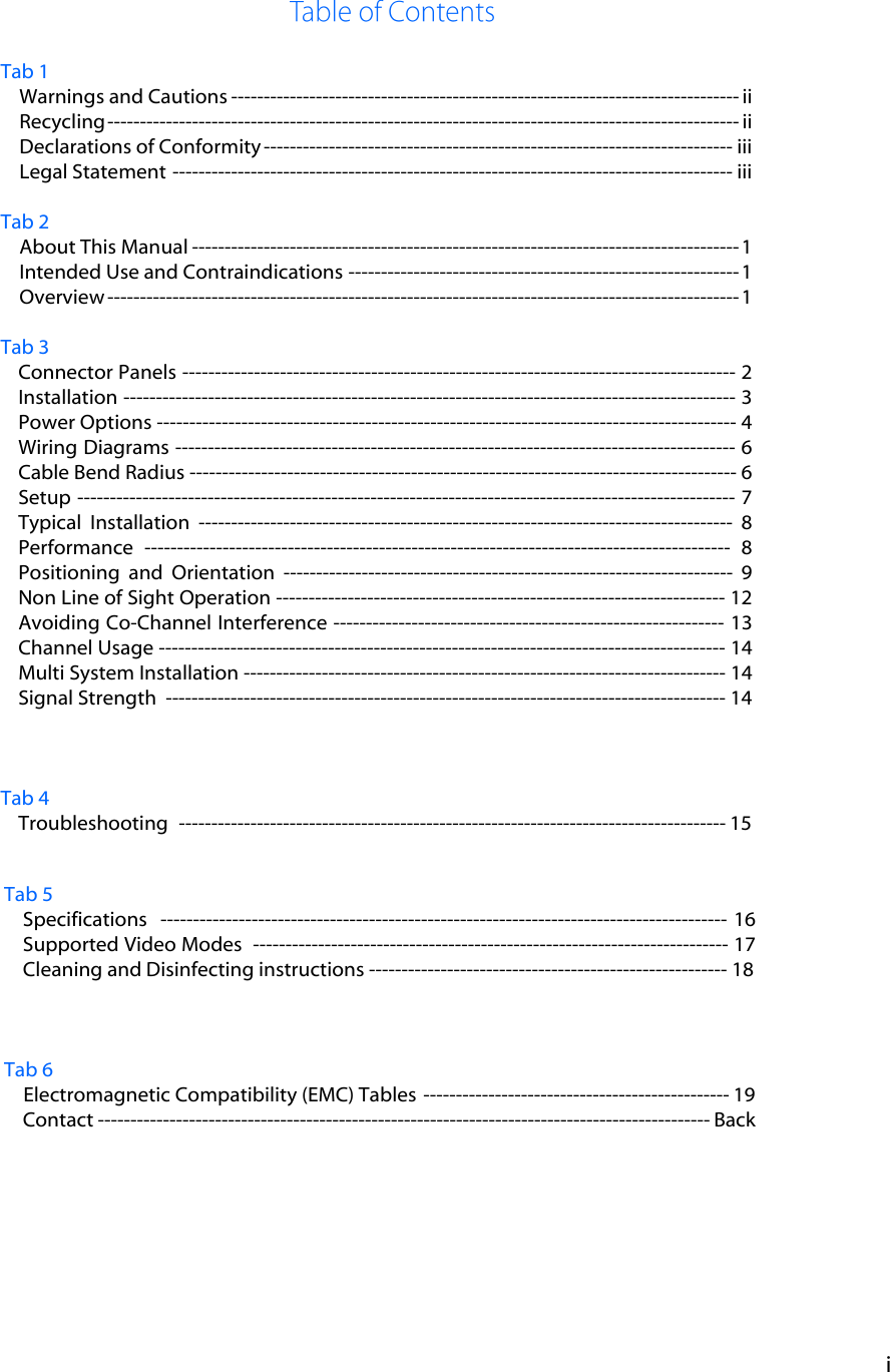 i Tab 1 Warnings and Cautions ------------------------------------------------------------------------------ ii Recycling ------------------------------------------------------------------------------------------------- ii Declarations of Conformity ------------------------------------------------------------------------ iii Legal Statement -------------------------------------------------------------------------------------- iii Tab 2 About This Manual ------------------------------------------------------------------------------------ 1 Intended Use and Contraindications ------------------------------------------------------------ 1 Overview ------------------------------------------------------------------------------------------------- 1 Tab 3 Connector Panels ------------------------------------------------------------------------------------- 2 Installation ---------------------------------------------------------------------------------------------- 3 Power Options ----------------------------------------------------------------------------------------- 4 Wiring Diagrams -------------------------------------------------------------------------------------- 6 Cable Bend Radius ------------------------------------------------------------------------------------ 6 Setup ----------------------------------------------------------------------------------------------------- 7 Typical  Installation ---------------------------------------------------------------------------------- 8  Performance ------------------------------------------------------------------------------------------ 8 Positioning  and  Orientation --------------------------------------------------------------------- 9 Non Line of Sight Operation --------------------------------------------------------------------- 12 Avoiding Co-Channel Interference ------------------------------------------------------------ 13 Channel Usage --------------------------------------------------------------------------------------- 14 Multi System Installation -------------------------------------------------------------------------- 14 Signal Strength  -------------------------------------------------------------------------------------- 14 Tab 4 Troubleshooting  ------------------------------------------------------------------------------------ 15 Tab 5 Specifications  --------------------------------------------------------------------------------------- 16 Supported Video Modes  ------------------------------------------------------------------------- 17  Cleaning and Disinfecting instructions ------------------------------------------------------- 18 Tab 6 Electromagnetic Compatibility (EMC) Tables ----------------------------------------------- 19 Contact ---------------------------------------------------------------------------------------------- Back 