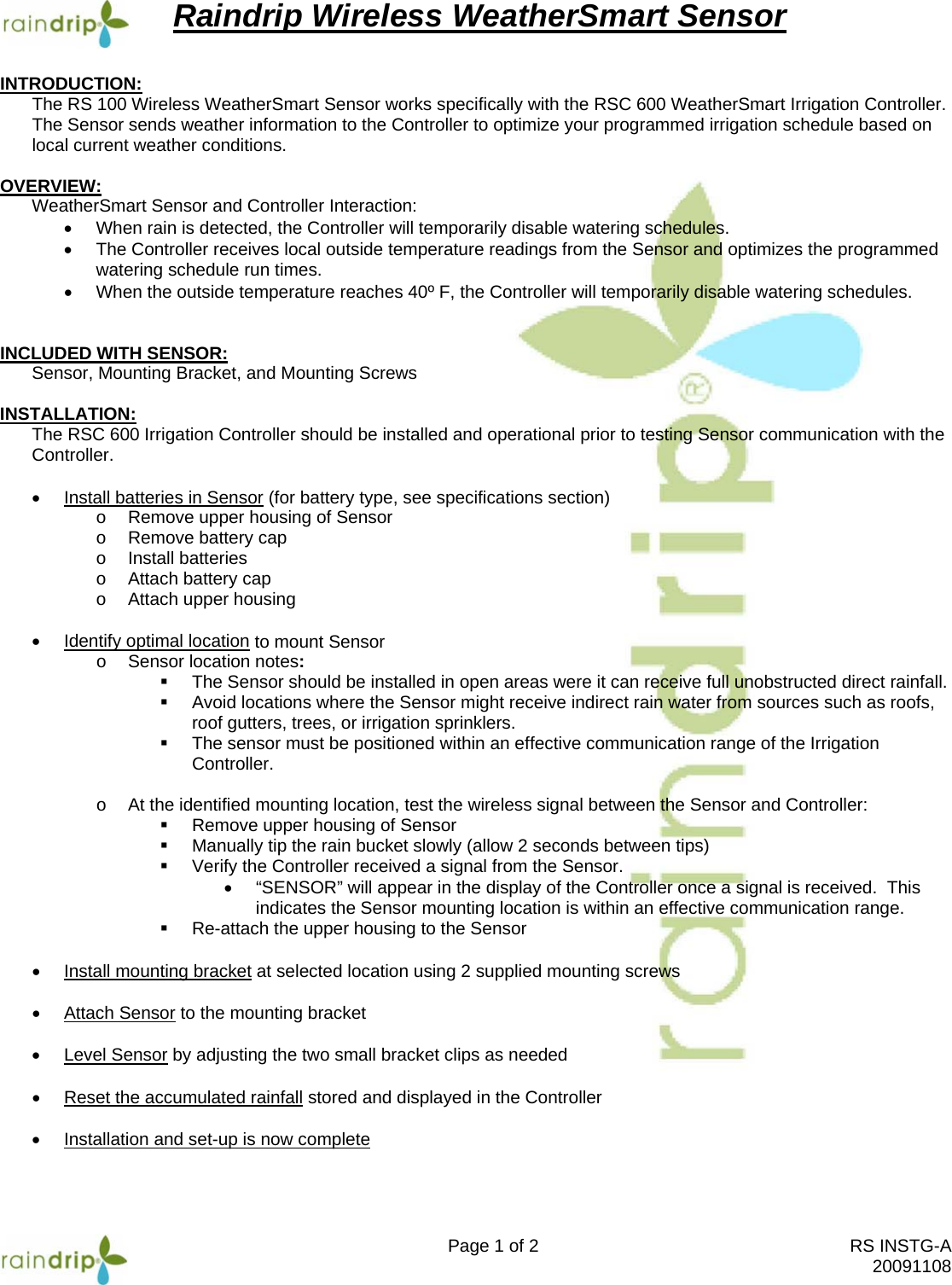 Raindrip Wireless WeatherSmart Sensor Page 1 of 2  RS INSTG-A  20091108 INTRODUCTION: The RS 100 Wireless WeatherSmart Sensor works specifically with the RSC 600 WeatherSmart Irrigation Controller.  The Sensor sends weather information to the Controller to optimize your programmed irrigation schedule based on local current weather conditions.    OVERVIEW: WeatherSmart Sensor and Controller Interaction: •  When rain is detected, the Controller will temporarily disable watering schedules. •  The Controller receives local outside temperature readings from the Sensor and optimizes the programmed watering schedule run times. •  When the outside temperature reaches 40º F, the Controller will temporarily disable watering schedules.    INCLUDED WITH SENSOR: Sensor, Mounting Bracket, and Mounting Screws  INSTALLATION: The RSC 600 Irrigation Controller should be installed and operational prior to testing Sensor communication with the Controller.  •  Install batteries in Sensor (for battery type, see specifications section) o  Remove upper housing of Sensor o  Remove battery cap o Install batteries o  Attach battery cap o Attach upper housing  •  Identify optimal location to mount Sensor o  Sensor location notes:     The Sensor should be installed in open areas were it can receive full unobstructed direct rainfall.   Avoid locations where the Sensor might receive indirect rain water from sources such as roofs, roof gutters, trees, or irrigation sprinklers.   The sensor must be positioned within an effective communication range of the Irrigation Controller.  o  At the identified mounting location, test the wireless signal between the Sensor and Controller:   Remove upper housing of Sensor   Manually tip the rain bucket slowly (allow 2 seconds between tips)   Verify the Controller received a signal from the Sensor.   •  “SENSOR” will appear in the display of the Controller once a signal is received.  This indicates the Sensor mounting location is within an effective communication range.   Re-attach the upper housing to the Sensor  •  Install mounting bracket at selected location using 2 supplied mounting screws  • Attach Sensor to the mounting bracket  • Level Sensor by adjusting the two small bracket clips as needed  •  Reset the accumulated rainfall stored and displayed in the Controller  •  Installation and set-up is now complete  