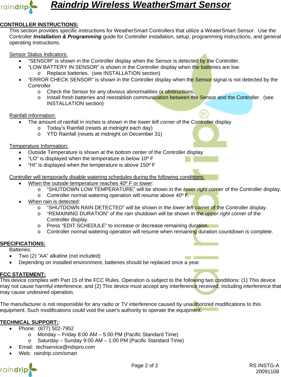 Raindrip Wireless WeatherSmart Sensor Page 2 of 2  RS INSTG-A  20091108 CONTROLLER INSTRUCTIONS:  This section provides specific instructions for WeatherSmart Controllers that utilize a WeaterSmart Sensor.  Use the Controller Installation &amp; Programming guide for Controller installation, setup, programming instructions, and general operating instructions.  Sensor Status Indicators: •  “SENSOR” is shown in the Controller display when the Sensor is detected by the Controller. •  “LOW BATTERY IN SENSOR” is shown in the Controller display when the batteries are low. o  Replace batteries.  (see INSTALLATION section) •  “ERROR CHECK SENSOR” is shown in the Controller display when the Sensor signal is not detected by the Controller o  Check the Sensor for any obvious abnormalities or obstructions.  o  Install fresh batteries and reestablish communication between the Sensor and the Controller.  (see INSTALLATION section)  Rainfall Information: •  The amount of rainfall in inches is shown in the lower left corner of the Controller display o  Today’s Rainfall (resets at midnight each day) o  YTD Rainfall (resets at midnight on December 31)  Temperature Information: •  Outside Temperature is shown at the bottom center of the Controller display •  “LO” is displayed when the temperature is below 10º F •  “HI” is displayed when the temperature is above 150º F  Controller will temporarily disable watering schedules during the following conditions: •  When the outside temperature reaches 40º F or lower: o  “SHUTDOWN LOW TEMPERATURE” will be shown in the lower right corner of the Controller display. o  Controller normal watering operation will resume above 40º F. •  When rain is detected: o “SHUTDOWN RAIN DETECTED” will be shown in the lower left corner of the Controller display. o “REMAINING DURATION” of the rain shutdown will be shown in the upper right corner of the Controller display.   o  Press “EDIT SCHEDULE” to increase or decrease remaining duration. o  Controller normal watering operation will resume when remaining duration countdown is complete.  SPECIFICATIONS: Batteries: •  Two (2) “AA” alkaline (not included) •  Depending on installed environment, batteries should be replaced once a year.  FCC STATEMENT: This device complies with Part 15 of the FCC Rules. Operation is subject to the following two conditions: (1) This device may not cause harmful interference, and (2) This device must accept any interference received, including interference that may cause undesired operation.  The manufacturer is not responsible for any radio or TV interference caused by unauthorized modifications to this equipment. Such modifications could void the user&apos;s authority to operate the equipment.  TECHNICAL SUPPORT:: •  Phone:  (877) 502-7952 o  Monday – Friday 8:00 AM – 5:00 PM (Pacific Standard Time) o  Saturday – Sunday 9:00 AM – 1:00 PM (Pacific Standard Time) •  Email:  techservice@ndspro.com •  Web:  raindrip.com/smart 