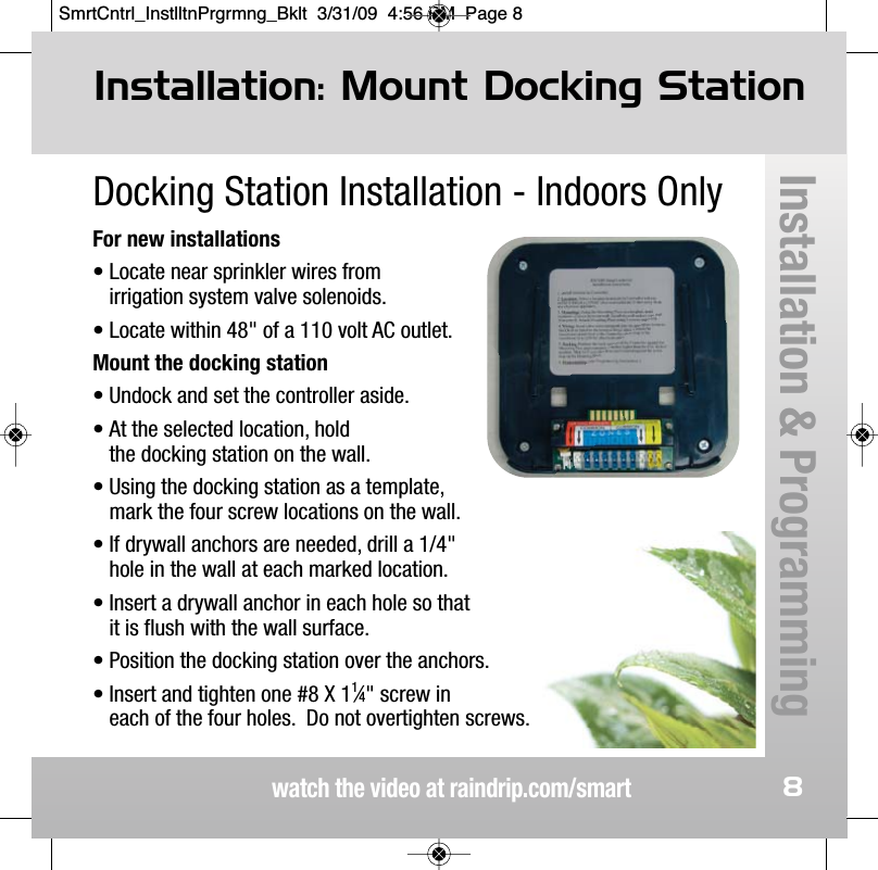 watch the video at raindrip.com/smart8Docking Station Installation - Indoors OnlyFor new installations&bull; Locate near sprinkler wires from irrigation system valve solenoids.&bull; Locate within 48" of a 110 volt AC outlet.Mount the docking station &bull; Undock and set the controller aside.&bull; At the selected location, hold the docking station on the wall.&bull; Using the docking station as a template, mark the four screw locations on the wall.&bull; If drywall anchors are needed, drill a 1/4" hole in the wall at each marked location.&bull; Insert a drywall anchor in each hole so that it is flush with the wall surface.&bull; Position the docking station over the anchors. &bull; Insert and tighten one #8 X 11&frasl;4" screw in each of the four holes.  Do not overtighten screws. Installation: Mount Docking StationInstallation &amp; ProgrammingSmrtCntrl_InstlltnPrgrmng_Bklt  3/31/09  4:56 PM  Page 8