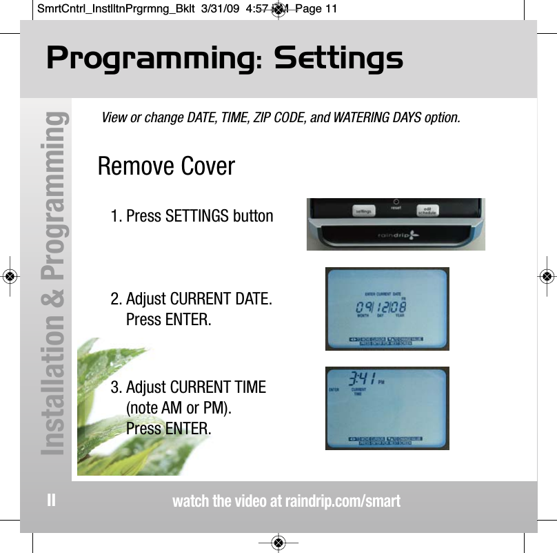 Remove Cover View or change DATE, TIME, ZIP CODE, and WATERING DAYS option.Programming: Settingswatch the video at raindrip.com/smartInstallation &amp; Programming111. Press SETTINGS button2. Adjust CURRENT DATE.Press ENTER.3. Adjust CURRENT TIME(note AM or PM).Press ENTER.SmrtCntrl_InstlltnPrgrmng_Bklt  3/31/09  4:57 PM  Page 11