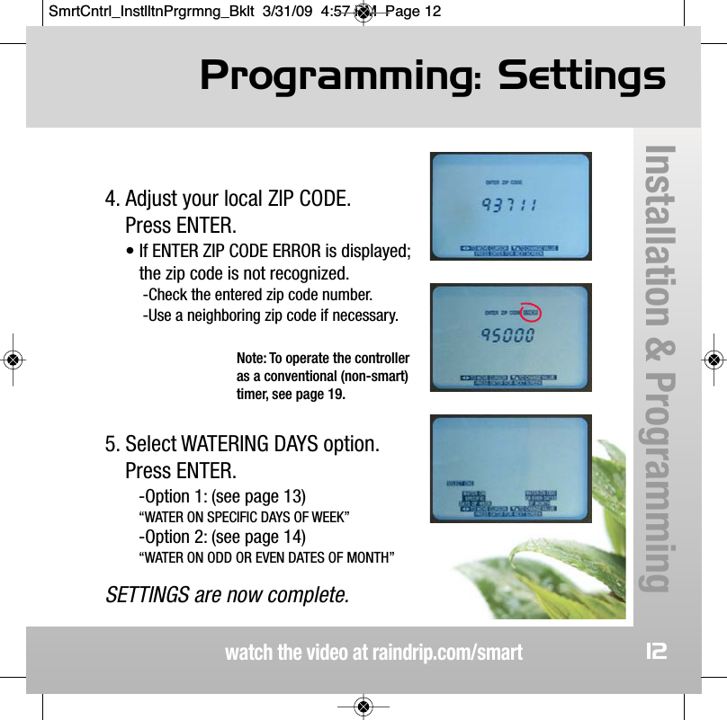 Programming: Settingswatch the video at raindrip.com/smartInstallation &amp; Programming124. Adjust your local ZIP CODE.  Press ENTER.&bull; If ENTER ZIP CODE ERROR is displayed;the zip code is not recognized.-Check the entered zip code number.-Use a neighboring zip code if necessary.5. Select WATERING DAYS option.Press ENTER.-Option 1: (see page 13)&ldquo;WATER ON SPECIFIC DAYS OF WEEK&rdquo;-Option 2: (see page 14)&ldquo;WATER ON ODD OR EVEN DATES OF MONTH&rdquo;SETTINGS are now complete.Note: To operate the controlleras a conventional (non-smart)timer, see page 19.SmrtCntrl_InstlltnPrgrmng_Bklt  3/31/09  4:57 PM  Page 12