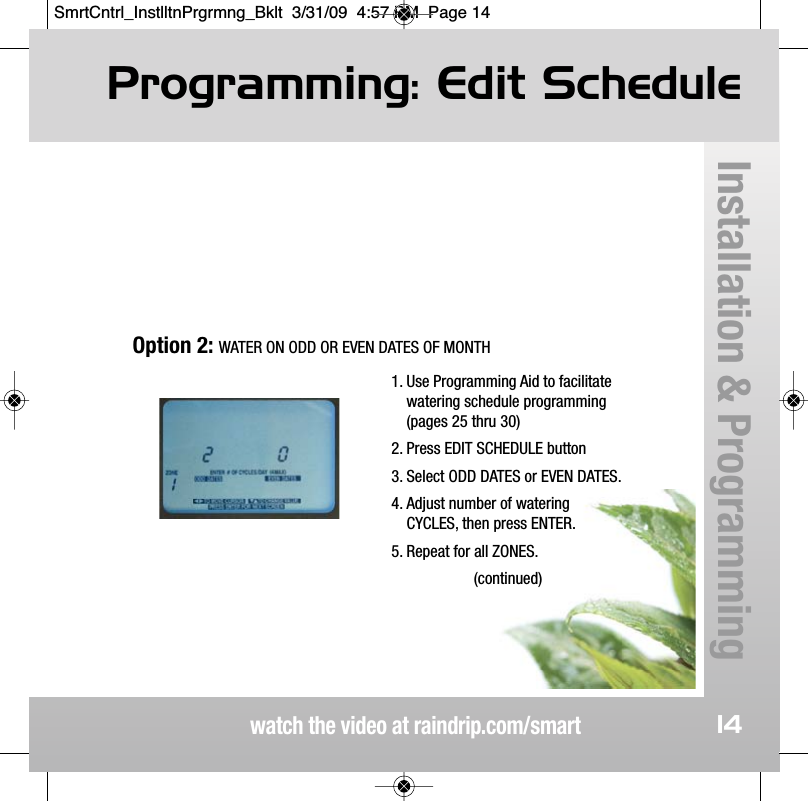 Programming: Edit Schedulewatch the video at raindrip.com/smartInstallation &amp; Programming141. Use Programming Aid to facilitatewatering schedule programming(pages 25 thru 30)2. Press EDIT SCHEDULE button3. Select ODD DATES or EVEN DATES.4. Adjust number of wateringCYCLES, then press ENTER.5. Repeat for all ZONES.(continued)Option 2: WATER ON ODD OR EVEN DATES OF MONTHSmrtCntrl_InstlltnPrgrmng_Bklt  3/31/09  4:57 PM  Page 14