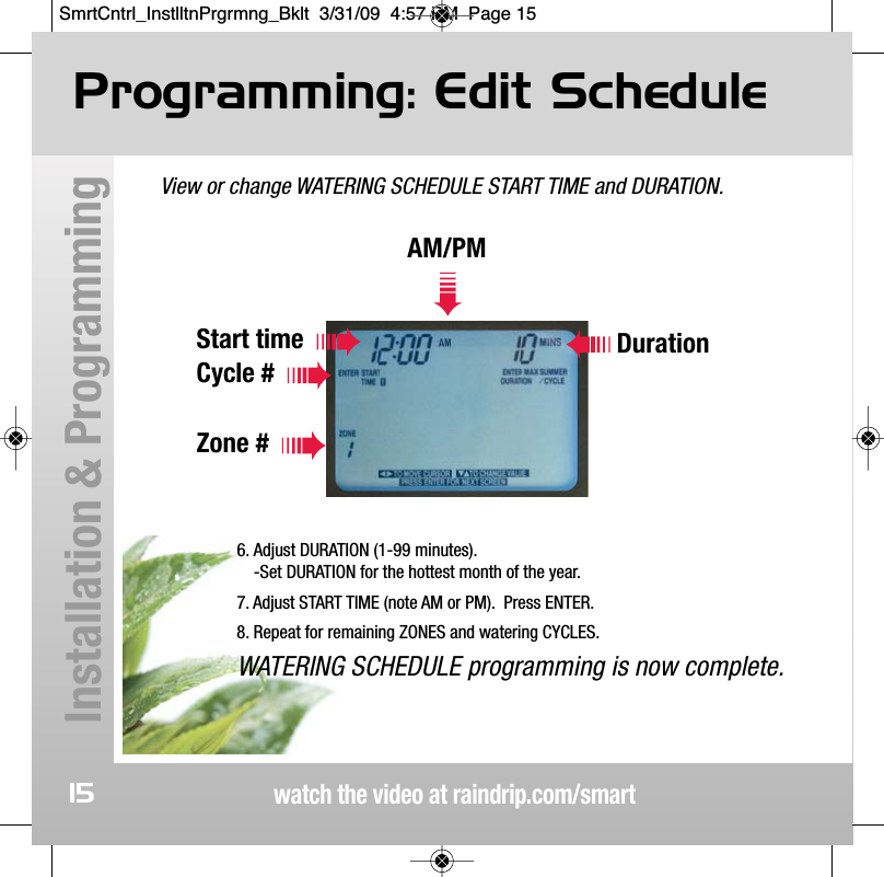 View or change WATERING SCHEDULE START TIME and DURATION.Programming: Edit Schedulewatch the video at raindrip.com/smartInstallation &amp; Programming15AM/PM➠Start timeCycle #Zone #Duration6. Adjust DURATION (1-99 minutes).-Set DURATION for the hottest month of the year.7. Adjust START TIME (note AM or PM).  Press ENTER.8. Repeat for remaining ZONES and watering CYCLES.WATERING SCHEDULE programming is now complete.SmrtCntrl_InstlltnPrgrmng_Bklt  3/31/09  4:57 PM  Page 15