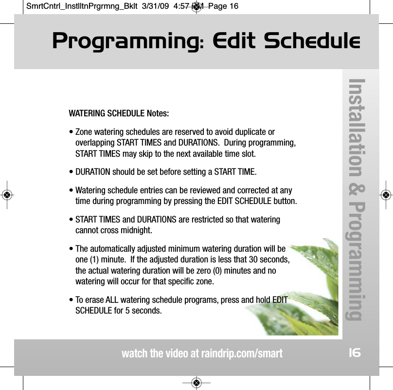 Programming: Edit Schedulewatch the video at raindrip.com/smartInstallation &amp; Programming16WATERING SCHEDULE Notes:&bull; Zone watering schedules are reserved to avoid duplicate or overlapping START TIMES and DURATIONS.  During programming,START TIMES may skip to the next available time slot.&bull; DURATION should be set before setting a START TIME.&bull; Watering schedule entries can be reviewed and corrected at anytime during programming by pressing the EDIT SCHEDULE button.&bull; START TIMES and DURATIONS are restricted so that wateringcannot cross midnight.&bull; The automatically adjusted minimum watering duration will beone (1) minute.  If the adjusted duration is less that 30 seconds,the actual watering duration will be zero (0) minutes and nowatering will occur for that specific zone.&bull; To erase ALL watering schedule programs, press and hold EDITSCHEDULE for 5 seconds.SmrtCntrl_InstlltnPrgrmng_Bklt  3/31/09  4:57 PM  Page 16