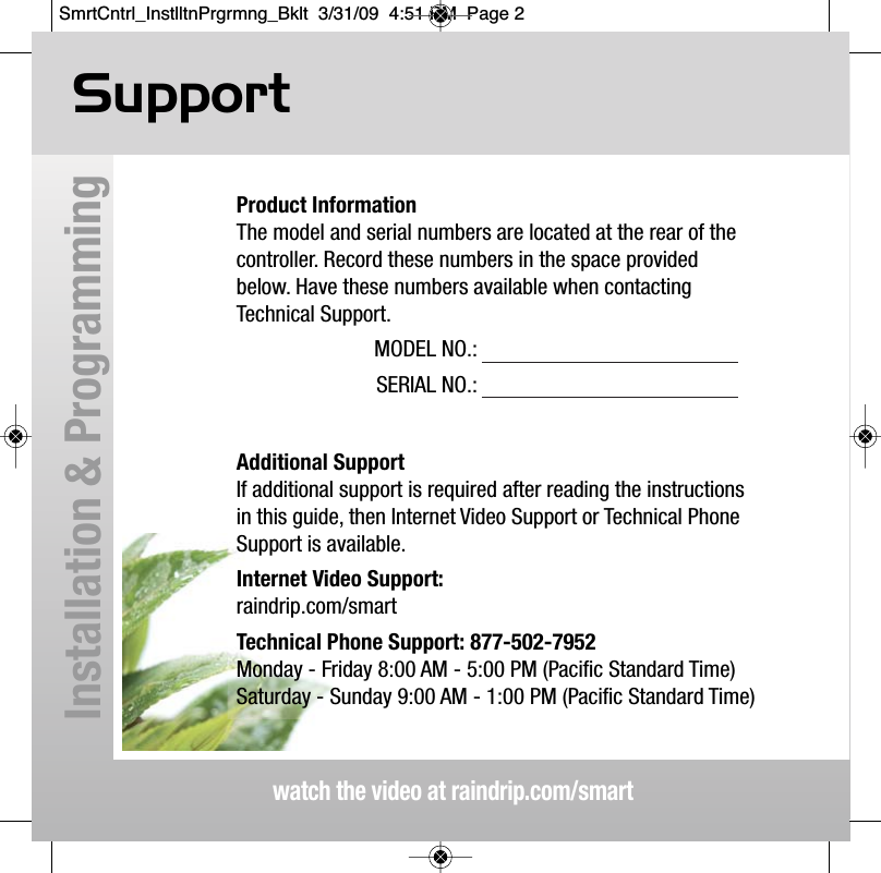 Supportwatch the video at raindrip.com/smartInstallation &amp; ProgrammingProduct InformationThe model and serial numbers are located at the rear of thecontroller. Record these numbers in the space providedbelow. Have these numbers available when contacting Technical Support.MODEL NO.:SERIAL NO.:Additional SupportIf additional support is required after reading the instructionsin this guide, then Internet Video Support or Technical PhoneSupport is available.Internet Video Support:raindrip.com/smartTechnical Phone Support: 877-502-7952Monday - Friday 8:00 AM - 5:00 PM (Pacific Standard Time)Saturday - Sunday 9:00 AM - 1:00 PM (Pacific Standard Time)SmrtCntrl_InstlltnPrgrmng_Bklt  3/31/09  4:51 PM  Page 2