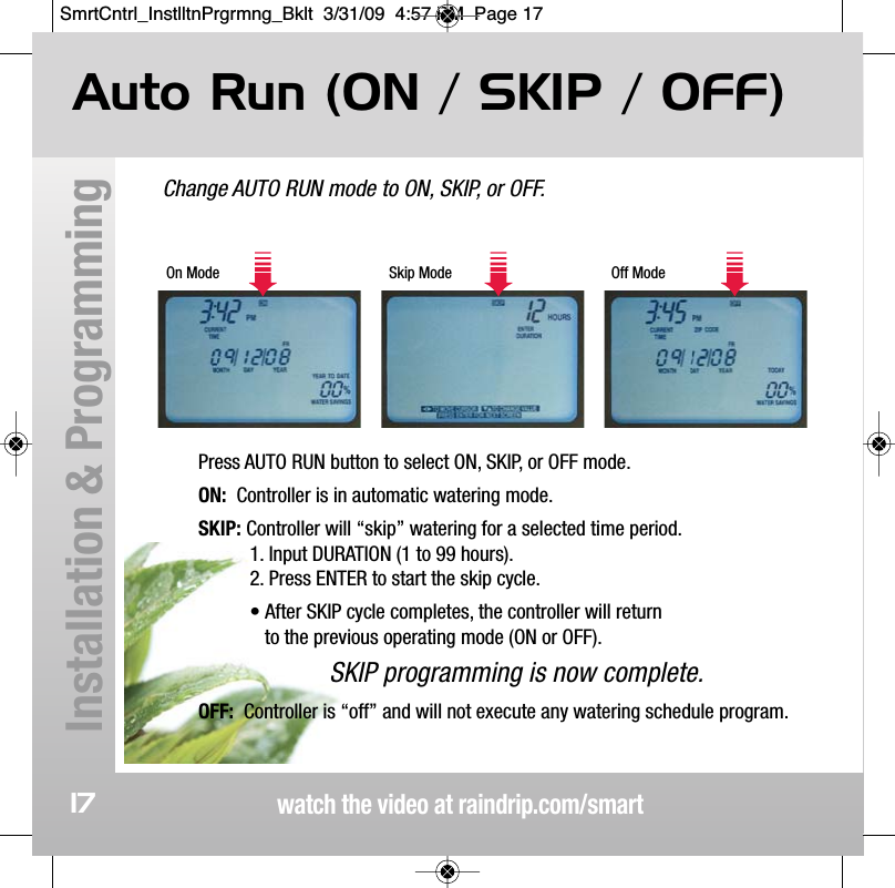 Change AUTO RUN mode to ON, SKIP, or OFF.Auto Run (ON / SKIP / OFF)watch the video at raindrip.com/smartInstallation &amp; Programming17On Mode Skip Mode Off ModePress AUTO RUN button to select ON, SKIP, or OFF mode.ON: Controller is in automatic watering mode.SKIP: Controller will &ldquo;skip&rdquo; watering for a selected time period. 1. Input DURATION (1 to 99 hours).  2. Press ENTER to start the skip cycle.&bull; After SKIP cycle completes, the controller will return to the previous operating mode (ON or OFF).SKIP programming is now complete.OFF: Controller is &ldquo;off&rdquo; and will not execute any watering schedule program.SmrtCntrl_InstlltnPrgrmng_Bklt  3/31/09  4:57 PM  Page 17
