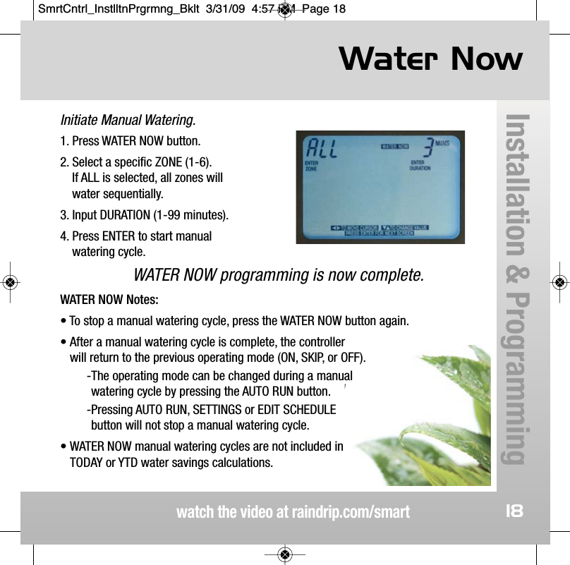 Initiate Manual Watering.Water Nowwatch the video at raindrip.com/smartInstallation &amp; Programming181. Press WATER NOW button.2. Select a specific ZONE (1-6).  If ALL is selected, all zones will water sequentially.3. Input DURATION (1-99 minutes). 4. Press ENTER to start manual watering cycle.WATER NOW programming is now complete.WATER NOW Notes:&bull; To stop a manual watering cycle, press the WATER NOW button again.&bull; After a manual watering cycle is complete, the controller will return to the previous operating mode (ON, SKIP, or OFF).-The operating mode can be changed during a manual watering cycle by pressing the AUTO RUN button.-Pressing AUTO RUN, SETTINGS or EDIT SCHEDULE button will not stop a manual watering cycle.&bull; WATER NOW manual watering cycles are not included in TODAY or YTD water savings calculations. SmrtCntrl_InstlltnPrgrmng_Bklt  3/31/09  4:57 PM  Page 18