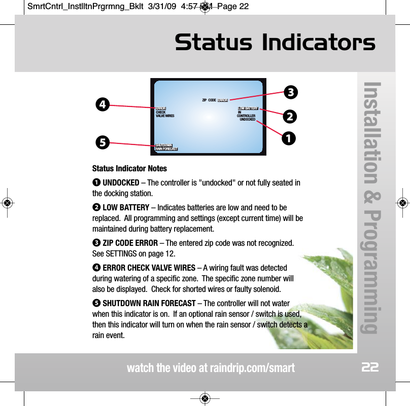 Status Indicatorswatch the video at raindrip.com/smartInstallation &amp; Programming22SHUTDOWNRAIN FORECASTUNDOCKEDCONTROLLERIN LOW BATTERYCODEZIP ERRORVALVE WIRESCHECKERROR❹❸❷❶❺Status Indicator Notes❶UNDOCKED &ndash; The controller is "undocked" or not fully seated inthe docking station.❷LOW BATTERY &ndash; Indicates batteries are low and need to bereplaced.  All programming and settings (except current time) will bemaintained during battery replacement.❸ZIP CODE ERROR &ndash; The entered zip code was not recognized.See SETTINGS on page 12.❹ERROR CHECK VALVE WIRES &ndash; A wiring fault was detectedduring watering of a specific zone.  The specific zone number willalso be displayed.  Check for shorted wires or faulty solenoid.❺SHUTDOWN RAIN FORECAST &ndash; The controller will not waterwhen this indicator is on.  If an optional rain sensor / switch is used,then this indicator will turn on when the rain sensor / switch detects arain event.SmrtCntrl_InstlltnPrgrmng_Bklt  3/31/09  4:57 PM  Page 22