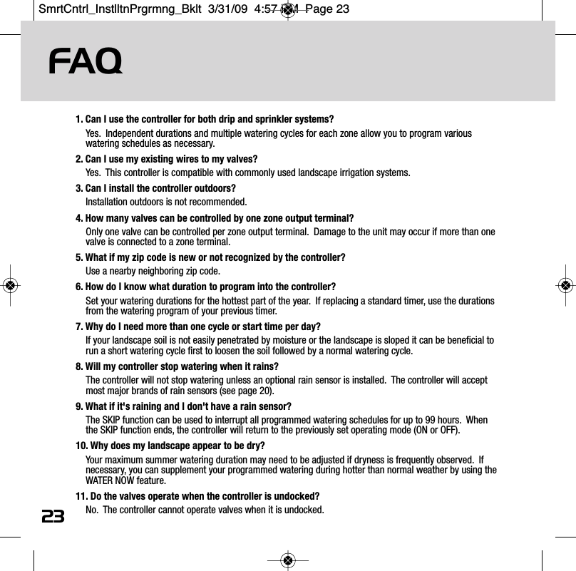 FAQ231. Can I use the controller for both drip and sprinkler systems? Yes.  Independent durations and multiple watering cycles for each zone allow you to program variouswatering schedules as necessary.2. Can I use my existing wires to my valves?Yes.  This controller is compatible with commonly used landscape irrigation systems.3. Can I install the controller outdoors?Installation outdoors is not recommended. 4. How many valves can be controlled by one zone output terminal?Only one valve can be controlled per zone output terminal.  Damage to the unit may occur if more than onevalve is connected to a zone terminal. 5. What if my zip code is new or not recognized by the controller?Use a nearby neighboring zip code.6. How do I know what duration to program into the controller?Set your watering durations for the hottest part of the year.  If replacing a standard timer, use the durationsfrom the watering program of your previous timer.7. Why do I need more than one cycle or start time per day?If your landscape soil is not easily penetrated by moisture or the landscape is sloped it can be beneficial torun a short watering cycle first to loosen the soil followed by a normal watering cycle.8. Will my controller stop watering when it rains?The controller will not stop watering unless an optional rain sensor is installed.  The controller will acceptmost major brands of rain sensors (see page 20).9. What if it's raining and I don't have a rain sensor?The SKIP function can be used to interrupt all programmed watering schedules for up to 99 hours.  Whenthe SKIP function ends, the controller will return to the previously set operating mode (ON or OFF).10. Why does my landscape appear to be dry?Your maximum summer watering duration may need to be adjusted if dryness is frequently observed.  Ifnecessary, you can supplement your programmed watering during hotter than normal weather by using theWATER NOW feature.11. Do the valves operate when the controller is undocked?No.  The controller cannot operate valves when it is undocked. SmrtCntrl_InstlltnPrgrmng_Bklt  3/31/09  4:57 PM  Page 23