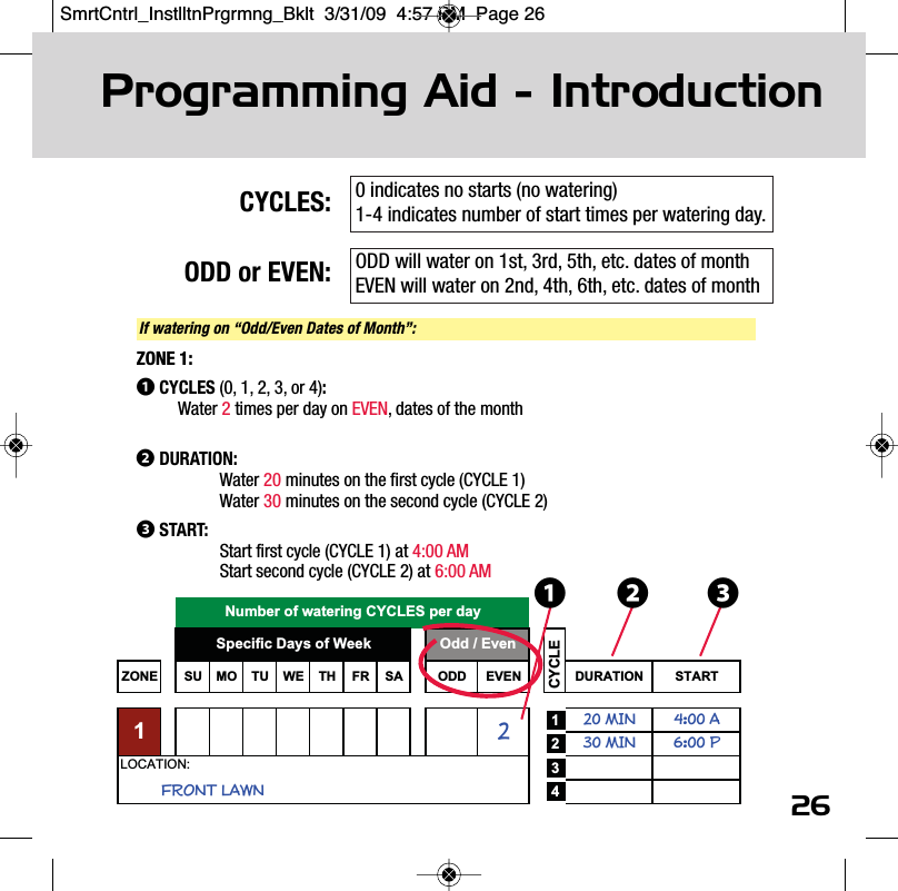 26CYCLES:ODD or EVEN:Programming Aid - IntroductionZONE SU MO TU WE TH FR SA ODD EVEN DURATION START120 MIN 4:00 A230 MIN 6:00 P342LOCATION:Specific Days of Week Odd / EvenFRONT LAWN1CYCLENumber of watering CYCLES per day ❶If watering on &ldquo;Odd/Even Dates of Month&rdquo;:ZONE 1:❶CYCLES (0, 1, 2, 3, or 4):Water 2times per day on EVEN, dates of the month❷DURATION:Water 20 minutes on the first cycle (CYCLE 1)Water 30 minutes on the second cycle (CYCLE 2)❸START:Start first cycle (CYCLE 1) at 4:00 AMStart second cycle (CYCLE 2) at 6:00 AM ❸❷0 indicates no starts (no watering)1-4 indicates number of start times per watering day.ODD will water on 1st, 3rd, 5th, etc. dates of monthEVEN will water on 2nd, 4th, 6th, etc. dates of monthSmrtCntrl_InstlltnPrgrmng_Bklt  3/31/09  4:57 PM  Page 26