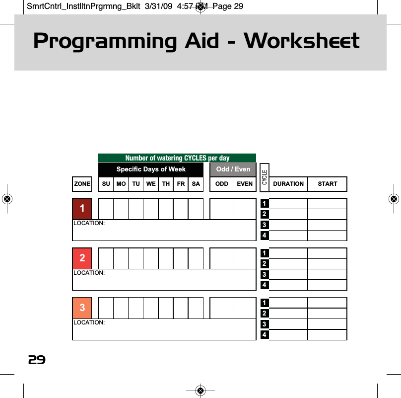 Programming Aid - Worksheet29Number of watering CYCLES per dayZONE SU MO TU WE TH FR SA ODD EVEN DURATION START123412341234LOCATION:LOCATION:3LOCATION:2Odd / EvenSpecific Days of Week1CYCLESmrtCntrl_InstlltnPrgrmng_Bklt  3/31/09  4:57 PM  Page 29