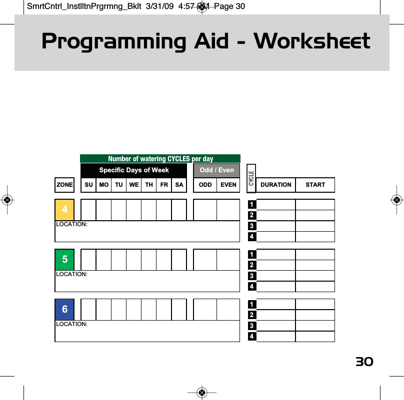 Programming Aid - Worksheet30Number of watering CYCLES per dayZONE SU MO TU WE TH FR SA ODD EVEN DURATION START123412341234LOCATION:LOCATION:65LOCATION:4Specific Days of Week Odd / EvenCYCLESmrtCntrl_InstlltnPrgrmng_Bklt  3/31/09  4:57 PM  Page 30