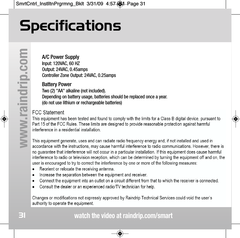 watch the video at raindrip.com/smartwww.raindrip.com31A/C Power SupplyInput: 120VAC, 60 HZOutput: 24VAC, 0.45ampsController Zone Output: 24VAC, 0.25ampsBattery PowerTwo (2) "AA" alkaline (not included).  Depending on battery usage, batteries should be replaced once a year.(do not use lithium or rechargeable batteries)Operating Temperature RangeStorage: 0˚ F to 140˚ FOperating: 30˚ F to 130˚ FSpecificationsSmrtCntrl_InstlltnPrgrmng_Bklt  3/31/09  4:57 PM  Page 31