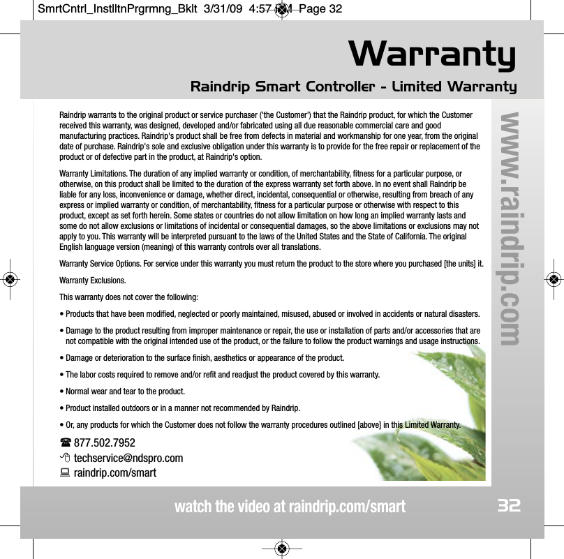 WarrantyRaindrip Smart Controller - Limited Warrantywatch the video at raindrip.com/smartwww.raindrip.comRaindrip warrants to the original product or service purchaser ('the Customer') that the Raindrip product, for which the Customerreceived this warranty, was designed, developed and/or fabricated using all due reasonable commercial care and goodmanufacturing practices. Raindrip's product shall be free from defects in material and workmanship for one year, from the originaldate of purchase. Raindrip's sole and exclusive obligation under this warranty is to provide for the free repair or replacement of theproduct or of defective part in the product, at Raindrip's option.Warranty Limitations. The duration of any implied warranty or condition, of merchantability, fitness for a particular purpose, orotherwise, on this product shall be limited to the duration of the express warranty set forth above. In no event shall Raindrip beliable for any loss, inconvenience or damage, whether direct, incidental, consequential or otherwise, resulting from breach of anyexpress or implied warranty or condition, of merchantability, fitness for a particular purpose or otherwise with respect to thisproduct, except as set forth herein. Some states or countries do not allow limitation on how long an implied warranty lasts andsome do not allow exclusions or limitations of incidental or consequential damages, so the above limitations or exclusions may notapply to you. This warranty will be interpreted pursuant to the laws of the United States and the State of California. The originalEnglish language version (meaning) of this warranty controls over all translations.Warranty Service Options. For service under this warranty you must return the product to the store where you purchased [the units] it.Warranty Exclusions.This warranty does not cover the following:&bull; Products that have been modified, neglected or poorly maintained, misused, abused or involved in accidents or natural disasters.&bull; Damage to the product resulting from improper maintenance or repair, the use or installation of parts and/or accessories that arenot compatible with the original intended use of the product, or the failure to follow the product warnings and usage instructions. &bull; Damage or deterioration to the surface finish, aesthetics or appearance of the product. &bull; The labor costs required to remove and/or refit and readjust the product covered by this warranty.&bull; Normal wear and tear to the product.&bull; Product installed outdoors or in a manner not recommended by Raindrip.&bull; Or, any products for which the Customer does not follow the warranty procedures outlined [above] in this Limited Warranty.877.502.7952techservice@ndspro.comraindrip.com/smart32SmrtCntrl_InstlltnPrgrmng_Bklt  3/31/09  4:57 PM  Page 32