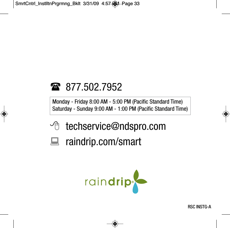 877.502.7952techservice@ndspro.comraindrip.com/smartMonday - Friday 8:00 AM - 5:00 PM (Pacific Standard Time)Saturday - Sunday 9:00 AM - 1:00 PM (Pacific Standard Time)RSC INSTG-ASmrtCntrl_InstlltnPrgrmng_Bklt  3/31/09  4:57 PM  Page 33