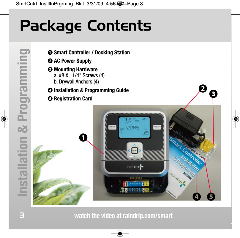 watch the video at raindrip.com/smartInstallation &amp; Programming3Package Contents❶Smart Controller / Docking Station❷AC Power Supply❸Mounting Hardwarea. #8 X 11/4" Screws (4)b. Drywall Anchors (4)❹Installation &amp; Programming Guide❺Registration Card❶❷❸❹ ❺SmrtCntrl_InstlltnPrgrmng_Bklt  3/31/09  4:56 PM  Page 3