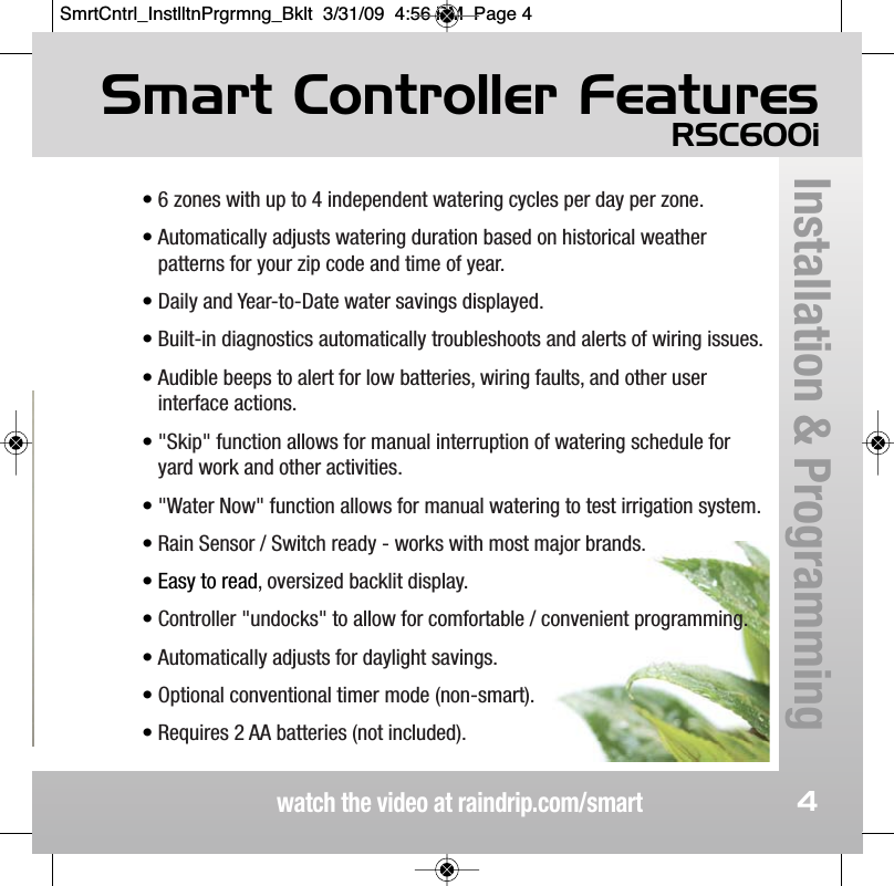 Smart Controller FeaturesRSC600iwatch the video at raindrip.com/smartInstallation &amp; Programming4&bull; 6 zones with up to 4 independent watering cycles per day per zone. &bull; Automatically adjusts watering duration based on historical weatherpatterns for your zip code and time of year.&bull; Daily and Year-to-Date water savings displayed.&bull; Built-in diagnostics automatically troubleshoots and alerts of wiring issues.&bull; Audible beeps to alert for low batteries, wiring faults, and other userinterface actions.&bull; "Skip" function allows for manual interruption of watering schedule foryard work and other activities.&bull; "Water Now" function allows for manual watering to test irrigation system.&bull; Rain Sensor / Switch ready - works with most major brands.&bull; Easy to read, oversized backlit display.&bull; Controller "undocks" to allow for comfortable / convenient programming.&bull; Automatically adjusts for daylight savings.&bull; Optional conventional timer mode (non-smart).&bull; Requires 2 AA batteries (not included).SmrtCntrl_InstlltnPrgrmng_Bklt  3/31/09  4:56 PM  Page 4