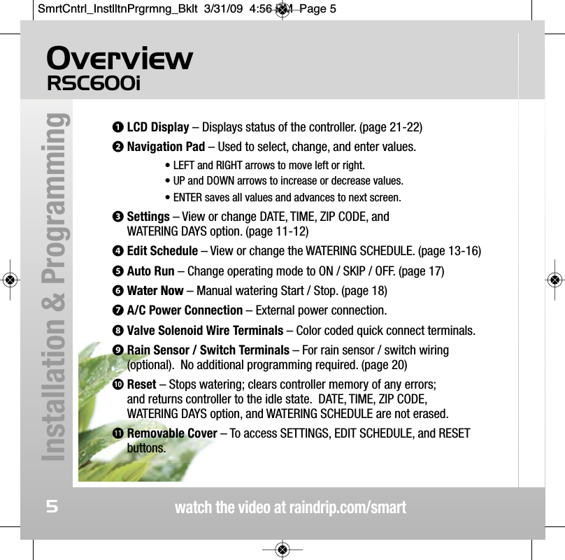 OverviewRSC600iwatch the video at raindrip.com/smartInstallation &amp; Programming5❶LCD Display &ndash; Displays status of the controller. (page 21-22)❷Navigation Pad &ndash; Used to select, change, and enter values.&bull; LEFT and RIGHT arrows to move left or right. &bull; UP and DOWN arrows to increase or decrease values. &bull; ENTER saves all values and advances to next screen.❸Settings &ndash; View or change DATE, TIME, ZIP CODE, and WATERING DAYS option. (page 11-12)❹Edit Schedule &ndash; View or change the WATERING SCHEDULE. (page 13-16)❺Auto Run &ndash; Change operating mode to ON / SKIP / OFF. (page 17)❻Water Now &ndash; Manual watering Start / Stop. (page 18)❼A/C Power Connection &ndash; External power connection.❽Valve Solenoid Wire Terminals &ndash; Color coded quick connect terminals.❾Rain Sensor / Switch Terminals &ndash; For rain sensor / switch wiring(optional).  No additional programming required. (page 20) 󱀓Reset &ndash; Stops watering; clears controller memory of any errors; and returns controller to the idle state.  DATE, TIME, ZIP CODE, WATERING DAYS option, and WATERING SCHEDULE are not erased. 󱀔Removable Cover &ndash; To access SETTINGS, EDIT SCHEDULE, and RESETbuttons.SmrtCntrl_InstlltnPrgrmng_Bklt  3/31/09  4:56 PM  Page 5