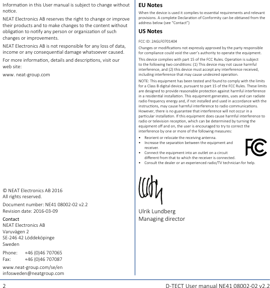 2 D-TECT User manual NE41 08002-02 v2.2EU NotesWhen the device is used it complies to essenal requirements and relevant provisions. A complete Declaraon of Conformity can be obaned from the address below (see “Contact”)US NotesFCC ID: 2AGLF0701404Changes or modicaons not expressly approved by the party responsible for compliance could void the user’s authority to operate the equipment.This device complies with part 15 of the FCC Rules. Operaon is subject to the following two condions: (1) This device may not cause harmful interference, and (2) this device must accept any interference received, including interference that may cause undesired operaon.NOTE: This equipment has been tested and found to comply with the limits for a Class B digital device, pursuant to part 15 of the FCC Rules. These limits are designed to provide reasonable protecon against harmful interference in a residenal installaon. This equipment generates, uses and can radiate radio frequency energy and, if not installed and used in accordance with the instrucons, may cause harmful interference to radio communicaons. However, there is no guarantee that interference will not occur in a parcular installaon. If this equipment does cause harmful interference to radio or television recepon, which can be determined by turning the equipment o and on, the user is encouraged to try to correct the interference by one or more of the following measures:•  Reorient or relocate the receiving antenna.•  Increase the separaon between the equipment and receiver.•  Connect the equipment into an outlet on a circuit  dierent from that to which the receiver is connected.•  Consult the dealer or an experienced radio/TV technician for help.Ulrik LundbergManaging directorInformaon in this User manual is subject to change without noce.NEAT Electronics AB reserves the right to change or improve their products and to make changes to the content without obligaon to nofy any person or organizaon of such changes or improvements.NEAT Electronics AB is not responsible for any loss of data, income or any consequenal damage whatsoever caused.For more informaon, details and descripons, visit our web site:www. neat-group.com© NEAT Electronics AB 2016All rights reserved.Document number: NE41 08002-02 v2.2Revision date: 2016-03-09Contact NEAT Electronics AB Varuvägen 2 SE-246 42 Löddeköpinge SwedenPhone: +46 (0)46 707065Fax: +46 (0)46 707087www.neat-group.com/se/eninfosweden@neatgroup.com