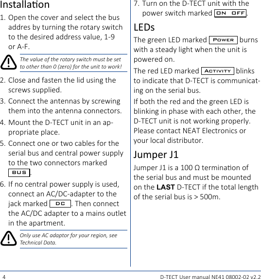 4 D-TECT User manual NE41 08002-02 v2.2Installaon1. Open the cover and select the bus addres by turning the rotary switch to the desired address value, 1-9 or A-F.The value of the rotary switch must be set to other than 0 (zero) for the unit to work!2.  Close and fasten the lid using the screws supplied.3.  Connect the antennas by screwing them into the antenna connectors.4.  Mount the D-TECT unit in an ap-propriate place.5.  Connect one or two cables for the serial bus and central power supply to the two connectors marked BUS .6.  If no central power supply is used, connect an AC/DC-adapter to the jack marked  DC . Then connect the AC/DC adapter to a mains outlet in the apartment.Only use AC adaptor for your region, see Technical Data.7.  Turn on the D-TECT unit with the power switch marked  ON  OFF .LEDsThe green LED marked  Power  burns with a steady light when the unit is powered on.The red LED marked  Activity  blinks to indicate that D-TECT is communicat-ing on the serial bus.If both the red and the green LED is blinking in phase with each other, the D-TECT unit is not working properly. Please contact NEAT Electronics or your local distributor.Jumper J1Jumper J1 is a 100 Ω terminaon of the serial bus and must be mounted on the LAST D-TECT if the total length of the serial bus is &gt; 500m.