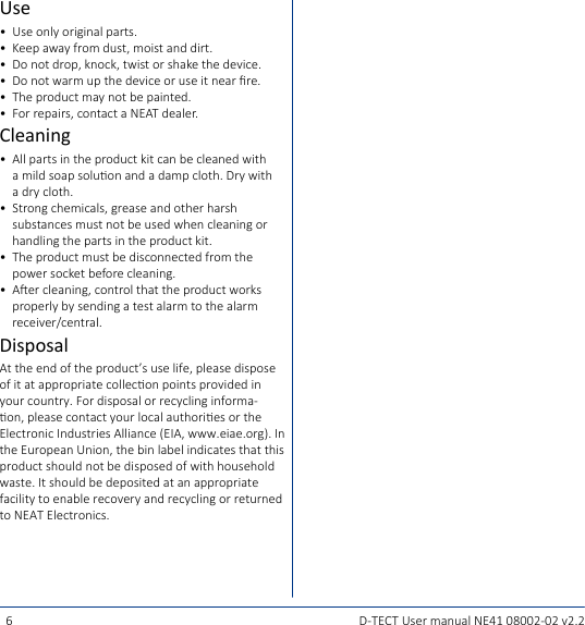 6D-TECT User manual NE41 08002-02 v2.2Use•  Use only original parts.•  Keep away from dust, moist and dirt.•  Do not drop, knock, twist or shake the device.•  Do not warm up the device or use it near re.•  The product may not be painted.•  For repairs, contact a NEAT dealer.Cleaning•  All parts in the product kit can be cleaned with a mild soap soluon and a damp cloth. Dry with a dry cloth.•  Strong chemicals, grease and other harsh substances must not be used when cleaning or handling the parts in the product kit.•  The product must be disconnected from the power socket before cleaning.•  Aer cleaning, control that the product works properly by sending a test alarm to the alarm receiver/central.DisposalAt the end of the product’s use life, please dispose of it at appropriate collecon points provided in your country. For disposal or recycling informa-on, please contact your local authories or the Electronic Industries Alliance (EIA, www.eiae.org). In the European Union, the bin label indicates that this product should not be disposed of with household waste. It should be deposited at an appropriate facility to enable recovery and recycling or returned to NEAT Electronics.