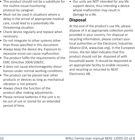 10 WALL Family User manual NE41 12005- 02 v2.0• OurunitsareNOTintendedforanylifesupportdevice,thusintendingadevicewhosemalfunconmayresultin damagetoalife.DisposalAttheendoftheproduct’suselife,pleasedisposeofitatappropriatecolleconpointsprovided in your country. For disposal or recyclinginformaon,pleasecontactyourlocalauthoriesortheElectronicIndustriesAlliance(EIA,www.eiae.org).IntheEuropeanUnion,thebinlabelindicatesthatthisproductshouldnotbedisposedofwithhouseholdwaste.Itshouldbedepositedatanappropriatefacilitytoenablerecoveryand recycling or returned to NEAT  Electronics AB.• Thisproductshouldnotbeasubstutefortherounevisualmonitoring protocolbycaregiver.• Mustnotbeusedinsituaonswhereadelayinthearrivalofappropriatemedicalcare,couldleadtoapotenallylife-threateningsituaon.• Checkdeviceregularlyandreplacewhennecessary.• Do not integrate to other systems other thanthosespeciedinthisdocument.• Alwayskeepthedevicedry.Exposuretoexcessivemoistcancausemalfuncon.• TheproductfullstherequirementsoftheEMC-Direcve2004/108/EC.• Itdoesnotcauseelectromagnecdistur-bancesundernormalworkingcondions.• Theproductcanbeplacednearotherproducts or devices as long as mechanical vibraonisnotpresent.• Alwayscheckthefunconofthe productaermakingadjustments.• Pleaseremovebaeriesiftheunitistobeoutofuseorstoredforanextendedperiodofme.