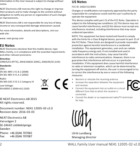 2 WALL Family User manual NE41 12005- 02 v2.0Informaon in this User manual is subject to change without noce.NEAT Electronics AB reserves the right to change or improve their products and to make changes to the content without obligaon to nofy any person or organizaon of such changes or improvements.NEAT Electronics AB is not responsible for any loss of data, income or any consequenal damage whatsoever caused.For more informaon, details and descripons, visit our web site:www. neat-group.com© NEAT Electronics AB 2015All rights reserved.Document number: NE41 12005-02 v2.0Revision date: 2016-03-03NEAT Electronics AB Varuvägen 2 SE-24642 Löddeköpinge SwedenPhone:+46 (0)46 707065Fax: +46 (0)46 707087EU NotesNEAT Electronics declares that this mobile device, type WALL Family, is in compliance with the essenal requirements and other relevant provisions:Direcve: 1999/5/CE (RTTE), 2004/108/EC (EMC), 2006/95/EC (LVD)Standards: EMC: EN 301 489-1 V1.8.1 (2008) EN 301 489-3 V1.4.1 (2002)Radio: EN 300 220-2 V2.3.1 Category IIILow Voltage: EN 60950-1:2006+A11:2010US NotesFCC ID: 2AGLF1123001Changes or modicaons not expressly approved by the party responsible for compliance could void the user’s authority to operate the equipment.This device complies with part 15 of the FCC Rules. Operaon is subject to the following two condions: (1) This device may not cause harmful interference, and (2) this device must accept any interference received, including interference that may cause undesired operaon.NOTE: This equipment has been tested and found to comply with the limits for a Class B digital device, pursuant to part 15 of the FCC Rules. These limits are designed to provide reasonable protecon against harmful interference in a residenal installaon. This equipment generates, uses and can radiate radio frequency energy and, if not installed and used in accordance with the instrucons, may cause harmful interference to radio communicaons. However, there is no guarantee that interference will not occur in a parcular installaon. If this equipment does cause harmful interference to radio or television recepon, which can be determined by turning the equipment o and on, the user is encouraged to try to correct the interference by one or more of the following measures:• Reorient or relocate the receiving antenna.• Increasetheseparaonbetweentheequipmentand receiver.• Connecttheequipmentintoanoutletonacircuit dierentfromthattowhichthereceiverisconnected.• Consult the dealer or an experienced radio/TV technician forhelp.Ulrik Lundberg Managing director