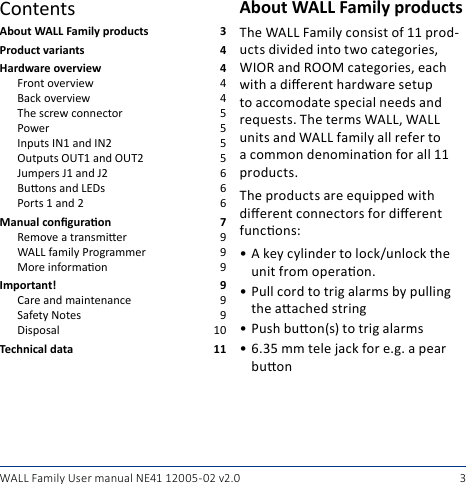 3WALL Family User manual NE41 12005- 02 v2.0About WALL Family products  3Product variants  4Hardware overview  4Front overview  4Back overview  4The screw connector  5Power  5Inputs IN1 and IN2  5Outputs OUT1 and OUT2  5Jumpers J1 and J2  6Buons and LEDs  6Ports 1 and 2  6Manual conguraon  7Remove a transmier  9WALL family Programmer  9More informaon  9Important! 9Care and maintenance  9Safety Notes  9Disposal  10Technical data  11About WALL Family productsThe WALL Family consist of 11 prod-ucts divided into two categories, WIOR and ROOM categories, each with a dierent hardware setup to accomodate special needs and requests. The terms WALL, WALL units and WALL family all refer to a common denominaon for all 11 products.The products are equipped with dierent connectors for dierent funcons:• A key cylinder to lock/unlock the unit from operaon.• Pull cord to trig alarms by pulling the aached string• Push buon(s) to trig alarms• 6.35 mm tele jack for e.g. a pear buonContents