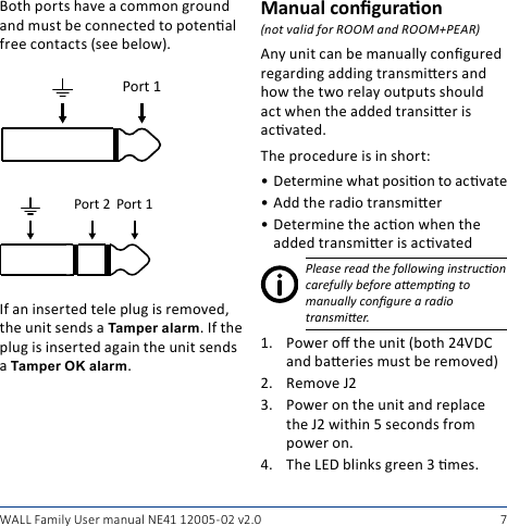 7WALL Family User manual NE41 12005- 02 v2.0Both ports have a common ground and must be connected to potenal free contacts (see below).Port 1Port 1Port 2If an inserted tele plug is removed, the unit sends a Tamper alarm. If the plug is inserted again the unit sends a Tamper OK alarm.Manual conguraon(not valid for ROOM and ROOM+PEAR)Any unit can be manually congured regarding adding transmiers and how the two relay outputs should act when the added transier is acvated.The procedure is in short:• Determine what posion to acvate• Add the radio transmier• Determine the acon when the added transmier is acvatedPlease read the following instrucon carefully before aempng to manually congure a radio  transmier.1.  Power o the unit (both 24VDC and baeries must be removed)2.  Remove J23.  Power on the unit and replace the J2 within 5 seconds from power on.4.  The LED blinks green 3 mes.